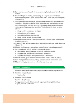 Subtema 2: Tubuhku
49
25.	Guru menanamkan kepada siswa untuk mengikuti aturan di rumah saat
makan.
26.	Sebelum kegiatan ditutup, siswa dan guru bergerak bersama dalam
sebuah ragam gerak “Kepala pundak lutut kaki”. (lihat di buku siswa pada
halaman 41).
27.	Guru memberi contoh terlebih dulu, lalu siswa mengamati dan kemudian
mengikuti. Guru dan siswa bergerak sesuai dengan irama lagu tersebut.
Guru memberikan instruksi untuk gerak dasar sebelum siswa mengikuti
ragam gerak “Kepala pundak lutut kaki”. Instruksi gerak dasar tersebut
adalah:
»» Sikap berdiri, pandangan ke depan
»» Kedua tangan di pinggang
»» Kedua kaki dibuka, lutut ditekuk
»» Gerak kepala tengok kanan dan kiri
28.	Awalnya bersama-sama. Lalu bergantian per 10 orang siswa mengulangi
gerakan tariannya.
29.	Setelah menari, semua siswa mengerjakan latihan di buku siswa halaman
42 dan 43.
30.	Di akhir kegiatan, guru mengulang kembali nama-nama bagian tubuh.
31.	Guru melakukan refleksi sebelum menutup kegiatan:
»» Bagaimana perasaan kalian mengikuti kegiatan hari ini?
»» Kegiatan apa yang paling kamu sukai? Mengapa?
»» Kegiatan mana yang paling mudah/sulit? Mengapa?
32.	Setelah refleksi, guru memimpin siswa untuk berdoa sebelum pulang.
33.	Guru mempersilahkan siswa pulang. Siswa memberi salam pada guru.
34.	Tiba di rumah, siswa memberi salam kepada orang tua.
Penilaian Pembelajaran
1.	 Penilaian Sikap: Observasi dan pencatatan sikap siswa selama kegiatan
2.	 Penilaian pengetahuan:
-	 Tes tertulis
3.	 Penilaian keterampilan:
	 Penilaian: Unjuk kerja
Menggerakkan tubuh dalam sebuah ragam gerak yang diiringi lagu
“Kepala, pundak, lutut, kaki”
DRAFT 7 MARET 2016
 