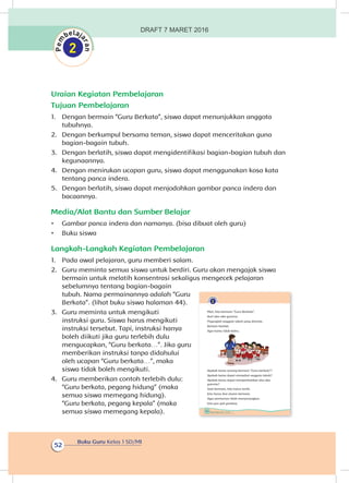 Buku Guru Kelas 1 SD/MI
52
Uraian Kegiatan Pembelajaran
Tujuan Pembelajaran
1.	 Dengan bermain “Guru Berkata”, siswa dapat menunjukkan anggota
tubuhnya.
2.	 Dengan berkumpul bersama teman, siswa dapat menceritakan guna
bagian-bagain tubuh.
3.	 Dengan berlatih, siswa dapat mengidentifikasi bagian-bagian tubuh dan
kegunaannya.
4.	 Dengan menirukan ucapan guru, siswa dapat menggunakan kosa kata
tentang panca indera.
5.	 Dengan berlatih, siswa dapat menjodohkan gambar panca indera dan
bacaannya.
Media/Alat Bantu dan Sumber Belajar
•	 Gambar panca indera dan namanya. (bisa dibuat oleh guru)
•	 Buku siswa
Langkah-Langkah Kegiatan Pembelajaran
1.	 Pada awal pelajaran, guru memberi salam.
2.	 Guru meminta semua siswa untuk berdiri. Guru akan mengajak siswa
bermain untuk melatih konsentrasi sekaligus mengecek pelajaran
sebelumnya tentang bagian-bagain
tubuh. Nama permainannya adalah “Guru
Berkata”. (lihat buku siswa halaman 44).
3.	 Guru meminta untuk mengikuti
instruksi guru. Siswa harus mengikuti
instruksi tersebut. Tapi, instruksi hanya
boleh diikuti jika guru terlebih dulu
mengucapkan, “Guru berkata…”. Jika guru
memberikan instruksi tanpa didahului
oleh ucapan “Guru berkata…”, maka
siswa tidak boleh mengikuti.
4.	 Guru memberikan contoh terlebih dulu:
“Guru berkata, pegang hidung” (maka
semua siswa memegang hidung).
“Guru berkata, pegang kepala” (maka
semua siswa memegang kepala). 44 Buku Siswa Kelas 1 SD/MI
Mari, kita bermain “Guru Berkata”.
Ikuti aba-aba gurumu.
Peganglah anggota tubuh yang diminta.
Berhati-hatilah.
Agar kamu tidak keliru.
Apakah kamu senang bermain “Guru berkata”?
Apakah kamu dapat menyebut anggota tubuh?
Apakah kamu dapat memperhatikan aba-aba
gurumu?
Saat bermain, kita harus tertib.
Kita harus ikut aturan bermain.
Agar permainan lebih menyenangkan.
Kita pun jadi gembira.
DRAFT 7 MARET 2016
 