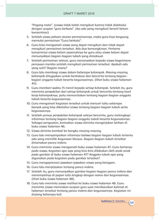 Subtema 2: Tubuhku
53
“Pegang mata”. (siswa tidak boleh mengikuti karena tidak didahului
dengan ucapan “guru berkata”. jika ada yang mengikuti berarti belum
konsentrasi)
5.	 Setelah siswa paham aturan permainannya, maka guru bisa langsung
memulai permainan “Guru berkata”.
6.	 Guru bisa mengamati siswa yang dapat mengikuti dan tidak dapat
mengikuti permainan tersebut. Ada dua kemungkinan. Pertama
konsentrasi siswa belum sepenuhnya ke guru atau siswa belum dapat
menunjukkan bagian-bagian tubuh yang dimaksud.
7.	 Setelah permainan selesai, guru menanyakan kepada siswa bagaimana
perasaan mereka setelah mengikuti permainan tersebut. Apakah ada
yang sulit? Bagian mana?
8.	 Guru lalu membagi siswa dalam beberapa kelompok. Masing-masing
kelompok ditugaskan untuk berdiskusi dan bercerita tentang bagian-
bagian anggota tubuh beserta kegunaannya. (lihat buku siswa halaman
45).
9.	 Guru memberi waktu 15 menit kepada setiap kelompok. Setelah itu, guru
meminta perwakilan dari setiap kelompok untuk bercerita tentang hasil
kerja kelompoknya, yaitu menceritakan tentang bagian-bagian anggota
tubuh beserta kegunaannya.
10.	Guru mengamati kegiatan tersebut untuk mencari tahu seberapa
banyak yang bisa diketahui siswa tentang bagian-bagian tubuh serta
kegunaannya.
11.	 Setelah semua perwakilan kelompok selesai bercerita, guru melengkapi
informasi tentang bagian-bagian anggota tubuh beserta kegunaannya.
Sebagai penguatan, kemudian siswa diminta mengerjakan latihan di
buku siswa halaman 46.
12.	Siswa diminta kembali ke bangku masing-masing.
13.	Guru lalu menyampaikan informasi bahwa bagian-bagian tubuh tertentu
ada yang memiliki kegunaan khusus. Bagian-bagian tubuh tersebut
dinamakan panca indera.
14.	Guru meminta siswa mengamati buku siswa halaman 47. Guru bertanya
pada siswa, kegiatan apa saja yang kira-kira dilakukan oleh anak-anak
pada gambar di buku siswa halaman 47? Anggota tubuh apa yang
digunakan pada kegiatan pada gambar tersebut?
15.	Guru mengapresiasi jawaban-jawaban siswa yang beragam.
16.	Guru lalu menjelaskan tentang panca indera.
17.	 Setelah itu, guru menunjukkan gambar bagian-bagian panca indera dan
menempelnya di papan tulis lengkap dengan nama dan kegunaannya.
(lihat buku siswa halaman 48).
18.	Guru lalu meminta siswa melihat ke buku siswa halaman 48. Guru
meminta siswa menirukan ucapan guru saat membacakan kalimat di
halaman tersebut tentang panca indera dan kegunaannya. Kegiatan ini
diulang beberapa kali.
DRAFT 7 MARET 2016
 