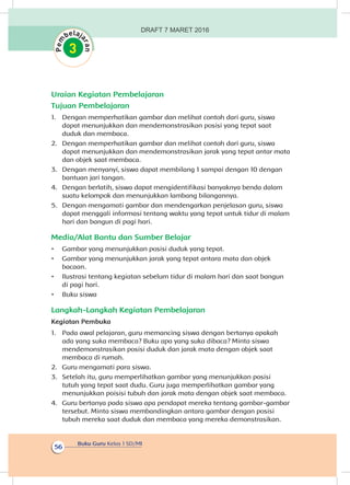 Buku Guru Kelas 1 SD/MI
56
Uraian Kegiatan Pembelajaran
Tujuan Pembelajaran
1.	 Dengan memperhatikan gambar dan melihat contoh dari guru, siswa
dapat menunjukkan dan mendemonstrasikan posisi yang tepat saat
duduk dan membaca.
2.	 Dengan memperhatikan gambar dan melihat contoh dari guru, siswa
dapat menunjukkan dan mendemonstrasikan jarak yang tepat antar mata
dan objek saat membaca.
3.	 Dengan menyanyi, siswa dapat membilang 1 sampai dengan 10 dengan
bantuan jari tangan.
4.	 Dengan berlatih, siswa dapat mengidentifikasi banyaknya benda dalam
suatu kelompok dan menunjukkan lambang bilangannya.
5.	 Dengan mengamati gambar dan mendengarkan penjelasan guru, siswa
dapat menggali informasi tentang waktu yang tepat untuk tidur di malam
hari dan bangun di pagi hari.
Media/Alat Bantu dan Sumber Belajar
•	 Gambar yang menunjukkan posisi duduk yang tepat.
•	 Gambar yang menunjukkan jarak yang tepat antara mata dan objek
bacaan.
•	 Ilustrasi tentang kegiatan sebelum tidur di malam hari dan saat bangun
di pagi hari.
•	 Buku siswa
Langkah-Langkah Kegiatan Pembelajaran
Kegiatan Pembuka
1.	 Pada awal pelajaran, guru memancing siswa dengan bertanya apakah
ada yang suka membaca? Buku apa yang suka dibaca? Minta siswa
mendemonstrasikan posisi duduk dan jarak mata dengan objek saat
membaca di rumah.
2.	 Guru mengamati para siswa.
3.	 Setelah itu, guru memperlihatkan gambar yang menunjukkan posisi
tutuh yang tepat saat dudu. Guru juga memperlihatkan gambar yang
menunjukkan poisisi tubuh dan jarak mata dengan objek saat membaca.
4.	 Guru bertanya pada siswa apa pendapat mereka tentang gambar-gambar
tersebut. Minta siswa membandingkan antara gambar dengan posisi
tubuh mereka saat duduk dan membaca yang mereka demonstrasikan.
DRAFT 7 MARET 2016
 