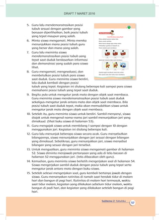 Subtema 2: Tubuhku
57
5.	 Guru lalu mendemonstrasikan posisi
tubuh sesuai dengan gambar yang
barusan diperlihatkan, baik posisi tubuh
yang tepat maupun yang salah.
6.	 Minta siswa mengamati. Minta mereka
menunjukkan mana posisi tubuh guru
yang benar dan mana yang salah.
7.	 Guru lalu meminta siswa
mendemonstrasikan posisi tubuh yang
tepat saat duduk berdasarkan informasi
dan demonstrasi yang sudah para siswa
lihat.
8.	 Guru mengamati, mengevaluasi, dan
membetulkan posisi tubuh para siswa
saat duduk. Guru meminta siswa berdiri,
lalu duduk kembali dengan posisi
tubuh yang tepat. Kegiatan ini diulang beberapa kali sampai para siswa
memahami posisi tubuh yang tepat saat duduk.
9.	 Begitu pula untuk mengatur jarak mata dengan objek saat membaca.
Guru meminta siswa mendemonstrasikan posisi tubuh saat duduk
sekaligus mengatur jarak antara mata dan objek saat membaca. Bila
posisi tubuh saat duduk tepat, maka akan memudahkan siswa untuk
mengatur jarak mata dengan objek saat membaca.
10.	Setelah itu, guru meminta siswa untuk berdiri. Sambil menyanyi, siswa
diajak untuk mengenal nama-nama jari sambil menunjukkan jari yang
dimaksud. (lihat buku siswa di halaman 53).
11.	 Guru mengajak siswa untuk membilang 1 sampai dengan 10 dengan
menggunakan jari. Kegiatan ini diulang beberapa kali.
12.	Guru lalu menunjuk beberapa siswa secara acak. Guru menyebutkan
bilangannya, siswa menunjukkan dengan jari sesuai dengan bilangan
yang dimaksud. Sebaliknya, guru menunjukkan jari, siswa menyebut
bilangan yang sesuai dengan jari tersebut.
13.	Untuk menguatkan, guru meminta siswa mengamati gambar di halaman
52. Siswa diminta menjawab pertanyaan yang ada di teks bacaan di
halaman 52 menggunakan jari. (teks dibacakan oleh guru).
14.	Kemudian, guru meminta siswa berlatih mengerjakan soal di halaman 54.
Siswa mengerjakan sambil duduk dengan posisi tubuh yang tepat serta
mengatur jarak antara mata dengan buku siswa.
15.	Setelah selesai mengerjakan soal, guru kembali bertanya jawab dengan
siswa. Guru menanyakan rutinitas di rumah saat hendak tidur di malam
hari dan bangun di pagi hari. Rutinitas di malam hari termasuk, waktu
saat tidur malam, kegiatan yang dilakukan sebelum tidur malam, waktu
bangun di padi hari, dan kegiatan yang dilakukan setelah bangun di pagi
hari.
51Subtema 2: Tubuhku
Ayo Mengamatii
Cara Membaca yang Tepat
Mata adalah panca indera kita.
Mata untuk melihat.
Mata harus dijaga agar tetap sehat.
Perhatikan gambar di bawah ini.
Posisi duduk saat membaca.
(√) (x) (x)
Jarak dari mata ke buku saat membaca.
(√) (x) (x)
1 2 3
Duduk tegak membuat mata kita sehat.
Atur jarak mata dan buku saat membaca.
DRAFT 7 MARET 2016
 