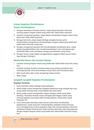 Buku Guru Kelas 1 SD/MI
60
Uraian Kegiatan Pembelajaran
Tujuan Pembelajaran
1.	 Dengan berdiskusi bersama teman, siswa dapat bertukar informasi
tentang bagian-bagian tubuh yang boleh dan tidak boleh disentuh.
2.	 Setelah mengamati gambar, siswa dapat menjelaskan bagian tubuh yang
boleh dan tidak boleh disentuh.
3.	 Dengan bercerita, siswa dapat berbagi pengalamannya serta
menceritakan pengalaman tentang bagian-bagian tubuh yang boleh dan
tidak boleh disentuh orang lain.
4.	 Dengan mengamati gambar dan mendengarkan penjelasan guru, siswa
dapat mengidentifikasi dan mendemonstrasikan cara memegang dan
membalik buku serta membaca dengan pencahayaan yang benar.
5.	 Dengan tarian, siswa dapat menggerakkan anggota tubuh sesuai irama
lagu dengan hitungan.
Media/Alat Bantu dan Sumber Belajar
•	 Gambar tentang bagian tubuh yang boleh dan tidak boleh disentuh orang
lain.
•	 Gambar tentang ilustrasi seorang siswa yang sedang membuka dan
memegang buku serta pencahayaan yang tepat saat membaca buku.
•	 Alat musik (jika ada) untuk mengiringi siswa menari.
•	 Buku siswa.
Langkah-Langkah Kegiatan Pembelajaran
Kegiatan Pembuka
1.	 Guru memberi salam sebagai awal pelajaran.
2.	 Minta siswa untuk mengamati anggota badannya yang nampak dari luar.
(Yang tidak tertutup baju, misal kepala dan betis kaki)
3.	 Minta siswa untuk menyebutkan bagian-bagian tubuh yang tidak
tertutup. Tanyakan kepada siswa mengapa ada bagian tubuh yang
tertutup pakaian dan yang tidak terutup pakaian. (lihat buku siswa
halaman 57)
4.	 Guru menunjuk beberapa siswa secara acak untuk menjelaskan
jawabannya. Siswa yang lain mendengarkan jawaban teman lainnya.
Guru mengapresiasi semua jawaban siswa dan menyampaikan informasi
tambahan bahwa tertutup dan tidak tertutup oleh baju ada hubungannya
dengan bagian-bagian tubuh yang boleh dan tidak boleh disentuh orang
lain.
DRAFT 7 MARET 2016
 
