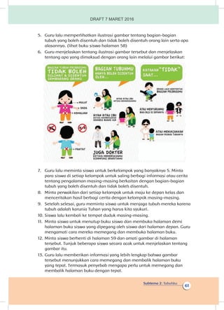 Subtema 2: Tubuhku
61
5.	 Guru lalu memperlihatkan ilustrasi gambar tentang bagian-bagian
tubuh yang boleh disentuh dan tidak boleh disentuh orang lain serta apa
alasannya. (lihat buku siswa halaman 58)
6.	 Guru menjelaskan tentang ilustrasi gambar tersebut dan menjelaskan
tentang apa yang dimaksud dengan orang lain melalui gambar berikut:
7.	 Guru lalu meminta siswa untuk berkelompok yang banyaknya 5. Minta
para siswa di setiap kelompok untuk saling berbagi informasi atau cerita
tentang pengalaman masing-masing berkaitan dengan bagian-bagian
tubuh yang boleh disentuh dan tidak boleh disentuh.
8.	 Minta perwakilan dari setiap kelompok untuk maju ke depan kelas dan
menceritakan hasil berbagi cerita dengan kelompok masing-masing.
9.	 Setelah selesai, guru meminta siswa untuk menjaga tubuh mereka karena
tubuh adalah karunia Tuhan yang harus kita syukuri.
10.	Siswa lalu kembali ke tempat duduk masing-masing.
11.	 Minta siswa untuk menutup buku siswa dan membuka halaman demi
halaman buku siswa yang dipegang oleh siswa dari halaman depan. Guru
mengamati cara mereka memegang dan membuka halaman buku.
12.	Minta siswa berhenti di halaman 59 dan amati gambar di halaman
tersebut. Tunjuk beberapa siswa secara acak untuk menjelaskan tentang
gambar itu.
13.	Guru lalu memberikan informasi yang lebih lengkap bahwa gambar
tersebut menunjukkan cara memegang dan membalik halaman buku
yang tepat. Termasuk penyebab mengapa perlu untuk memegang dan
membalik halaman buku dengan tepat.
DRAFT 7 MARET 2016
 