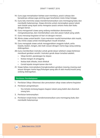 Buku Guru Kelas 1 SD/MI
62
14.	Guru juga menjelaskan bahwa saat membaca, posisi cahaya dan
banyaknya cahaya juga penting agar kesehatan mata tetap terjaga.
15.	Guru lalu meminta siswa mendemonstrasikan cara memegang buku dan
membalik halamannya. Siswa diminta untuk menerapkan posisi tubuh
saat duduk yang tepat serta mengatur posisi antara mata dan buku
dengan benar.
16.	Guru mengamati siswa yang sedang melakukan demonstrasi,
mengevaluasinya, dan membetulkan cara dan posisi tubuh yang salah.
17.	 Guru menutup kegiatan di hari ini dengan menari.
18.	Minta siswa untuk berdiri. Guru memutar musik/memainkan alat musik,
lalu minta siswa untuk mendengarkan musik tersebut.
19.	Guru mengajak siswa untuk menggerakkan anggota tubuh, yaitu
kepala, badan, tangan, dan kaki sesuai dengan irama lagu yang sedang
didengarkan.
20.	Guru memberikan instruksi untuk gerak dasar sebelum siswa berkreasi
membuat gerakan sendiri. Instruksi gerak dasar tersebut adalah:
»» Sikap berdiri, pandangan ke depan
»» Kedua tangan di pinggang
»» Kedua kaki dibuka, lutut ditekuk
»» Gerak kepala tengok kanan dan kiri
21.	Siswa bebas menciptakan/mengkreasikan gerakan masing-masing asal
sesuai dengan irama lagu/hitungan yang ada di alat musik/musik yang
sedang didengarkan.
Penilaian Pembelajaran
1.	 Penilaian Sikap: Observasi dan pencatatan sikap siswa selama kegiatan
2.	 Penilaian pengetahuan:
-	 Tes tertulis tentang bagian-bagian tubuh yang boleh dan disentuh
orang lain.
3.	 Penilaian keterampilan:
a.	 Penilaian Unjuk kerja: mendemonstrasikan cara memegang buku dan
membalik halamannya
DRAFT 7 MARET 2016
 