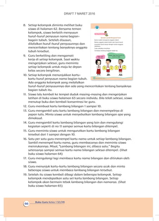 Buku Guru Kelas 1 SD/MI
66
8.	 Setiap kelompok diminta melihat buku
siswa di halaman 62. Bersama teman
kelompok, siswa berlatih menyusun
huruf-huruf penyusun nama bagian-
bagain tubuh. Setelah disusun,
dilafalkan huruf-huruf penyusunnya dan
menceritakan tentang banyaknya anggota
tubuh tersebut.
9.	 Guru berkeliling dan mengamati
kerja di setiap kelompok. Saat waktu
mengerjakan selesai, guru meminta
setiap kelompok untuk maju ke depan
kelas secara bergiliran.
10.	Setiap kelompok menunjukkan kartu-
kartu huruf penyusun nama bagian tubuh.
Ada anggota kelompok yang melafalkan
huruf-huruf penyusunnya dan ada yang menceritakan tentang banyaknya
bagian tubuh itu.
11.	 Siswa lalu kembali ke tempat duduk masing-masing dan mengerjakan
latihan di buku siswa halaman 63 secara individu. Bila telah selesai, siswa
menutup buku dan kembali konsentrasi ke guru.
12.	Guru membuat kartu lambang bilangan 1 sampai 10.
13.	Guru mengambil satu kartu lambang bilangan dan menempelnya di
papan tulis. Minta siswa untuk menyebutkan lambang bilangan apa yang
dimaksud.
14.	Guru mengambil kartu lambang bilangan yang lain dan mengulangi
kegiatan seperti di no 11 sampai semua kartu bilangan ditempel.
15.	Guru meminta siswa untuk mengurutkan kartu lambang bilangan
tersebut dari 1 sampai dengan 10.
16.	Satu per satu guru menempel kartu nama untuk setiap lambang bilangan.
Sambil menempel kartu nama, guru membacanya dan meminta siswa
menirukannya. Misal, “Lambang bilangan ini, dibaca satu.” Begitu
seterusnya sampai semua kartu nama bilangan selesai ditempel. (lihat
buku siswa halaman 64)
17.	 Guru mengulangi lagi membaca kartu nama bilangan dan ditirukan oleh
siswa.
18.	Guru menunjuk kartu-kartu lambang bilangan secara acak dan minta
beberapa siswa untuk membaca lambang bilangan tersebut.
19.	Setelah itu siswa kembali dibagi dalam beberapa kelompok. Setiap
kelompok mendapatkan satu set kartu lambang bilangan. Setiap
kelompok akan bermain tebak lambang bilangan dan namanya. (lihat
buku siswa halaman 65)
62 Buku Siswa Kelas 1 SD/MI
Ayo Mencoba
Bermain sambil Mengenal Huruf
Kamu sudah mengenal anggota tubuh.
Nama anggota tubuh terdiri dari huruf-huruf.
Susunlah huruf sesuai dengan nama anggota
tubuhmu.
Coba sebutkan hurufnya.
Ceritakan tentang anggota tubuh itu.
m
Teman, lihat huruf-huruf ini.
m-a-t-a, mataMata saya
ada dua
a t a
DRAFT 7 MARET 2016
 