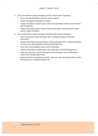 Buku Guru Kelas 1 SD/MI
72
2.	 Guru membantu siswa mengenal panca indera dan fungsinya
»» Guru membentangkan gambar panca indera
»» Siswa mengamati gambar tersebut
»» Siswa mengikuti ucapan guru untuk menyebutkan nama panca indera
dan fungsinya
»» Siswa menunjuk panca indera sendiri saat guru menyebutkan nama
panca indera tersebut
3.	 Guru membantu siswa membaca lambang dan nama bilangan
»» Guru menyusun kartu bilangan dari 1 sampai dengan 10 secara
berurutan
»» Siswa menirukan guru membaca nama bilangan dari 1 sampai dengan
10 saat guru menunjukkan lambang bilangannya
»» Guru lalu menunjukkan kartu nama bilangan
»» Siswa menirukan ucapan guru saat dibacakan nama bilangannya
»» Satu per satu guru memasangkan nama bilangan dan lambangnya
serta cara mengucapkannya.
»» Siswa diminta mengulangi sendiri, satu per satu berulang-ulang mulai
dari bilangan 1 sampai dengan 10.
DRAFT 7 MARET 2016
 