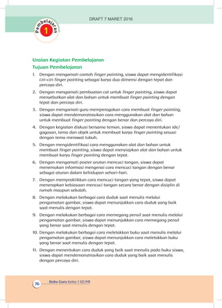 Buku Guru Kelas 1 SD/MI
76
Uraian Kegiatan Pembelajaran
Tujuan Pembelajaran
1.	 Dengan mengamati contoh finger painting, siswa dapat mengidentifikasi
ciri-ciri finger painting sebagai karya dua dimensi dengan tepat dan
percaya diri.
2.	 Dengan mengamati pembuatan cat untuk finger painting, siswa dapat
menyebutkan alat dan bahan untuk membuat finger painting dengan
tepat dan percaya diri.
3.	 Dengan mengamati guru memperagakan cara membuat finger painting,
siswa dapat mendemonstrasikan cara menggunakan alat dan bahan
untuk membuat finger painting dengan benar dan percaya diri.
4.	 Dengan kegiatan diskusi bersama teman, siswa dapat menentukan ide/
gagasan, tema dan objek untuk membuat karya finger painting sesuai
dengan tema merawat tubuh.
5.	 Dengan mengidentifikasi cara menggunakan alat dan bahan untuk
membuat finger painting, siswa dapat menyiapkan alat dan bahan untuk
membuat karya finger painting dengan tepat.
6.	 Dengan mengamati poster urutan mencuci tangan, siswa dapat
menemukan informasi mengenai cara mencuci tangan dengan benar
sebagai aturan dalam kehidupan sehari-hari.
7.	 Dengan mempraktikkan cara mencuci tangan yang tepat, siswa dapat
menerapkan kebiasaan mencuci tangan secara benar dengan disiplin di
rumah maupun sekolah.
8.	 Dengan melakukan berbagai cara duduk saat menulis melalui
pengamatan gambar, siswa dapat menunjukkan cara duduk yang baik
saat menulis dengan tepat.
9.	 Dengan melakukan berbagai cara memegang pensil saat menulis melalui
pengamatan gambar, siswa dapat menunjukkan cara memegang pensil
yang benar saat menulis dengan tepat.
10.	Dengan melakukan berbagai cara meletakkan buku saat menulis melalui
pengamatan gambar, siswa dapat menunjukkan cara meletakkan buku
yang benar saat menulis dengan tepat.
11.	 Dengan menentukan cara duduk yang baik saat menulis pada buku siswa,
siswa dapat mendemonstrasikan cara duduk yang baik saat menulis
dengan percaya diri.
DRAFT 7 MARET 2016
 