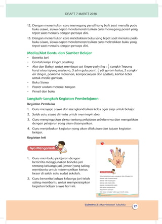 Subtema 3: Aku Merawat Tubuhku
77
12.	Dengan menentukan cara memegang pensil yang baik saat menulis pada
buku siswa, siswa dapat mendemonstrasikan cara memegang pensil yang
tepat saat menulis dengan percaya diri.
13.	Dengan menentukan cara meletakkan buku yang tepat saat menulis pada
buku siswa, siswa dapat mendemonstrasikan cara meletakkan buku yang
tepat saat menulis dengan percaya diri.
Media/Alat Bantu dan Sumber Belajar
•	 Boneka Jari
•	 Contoh karya Finger painting
•	 Alat dan Bahan untuk membuat cat finger painting :
1
2 cangkir Tepung
kanji atau tepung maizena, 3 sdm gula pasir,
1
2
sdt garam halus, 2 cangkir
air dingin, pewarna makanan, kompor,wajan dan spatula, karton tebal
untuk media gambar.
•	 Buku Siswa
•	 Poster urutan mencuci tangan
•	 Pensil dan buku
Langkah-Langkah Kegiatan Pembelajaran
Kegiatan Pembuka
1.	 Guru menyapa siswa dan mengkondisikan kelas agar siap untuk belajar.
2.	 Salah satu siswa diminta untuk memimpin doa.
3.	 Guru mengingatkan siswa tentang pelajaran sebelumnya dan mengaitkan
dengan pelajaran yang akan disampaikan.
4.	 Guru menjelaskan kegiatan yang akan dilakukan dan tujuan kegiatan
belajar.
Kegiatan Inti
Ayo Mengamatii
1.	 Guru membuka pelajaran dengan
bercerita menggunakan boneka jari
tentang keluarga jari-jemari yang saling
membantu untuk menempelkan kertas
besar di salah satu sudut sekolah.
2.	 Guru bercerita bahwa keluarga jari telah
saling membantu untuk mempersiapkan
kegiatan belajar siswa hari ini.
74 Buku Siswa Kelas 1 SD/MI
Ayo Mengamatii
Simak penjelasan guru mengenai teks di bawah ini.
Kuman ada di mana-mana.
Kuman ada di ujung jari.
Kuman ada di sela kaki.
Kuman membuat kita sakit.
Kita harus mengusirnya.
Bagaimana caranya?
Kita harus merawat tubuh agar bersih selalu.
DRAFT 7 MARET 2016
 