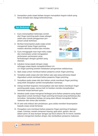 Buku Guru Kelas 1 SD/MI
78
3.	 Sampaikan pada siswa bahwa tangan merupakan bagian tubuh yang
harus dirawat dan dijaga kebersihannya.
Ayo Berkreasii
1.	 Guru menunjukkan beberapa contoh
dari finger painting pada siswa sebagai
salah satu contoh penggunaan jari-
jemari untuk berkreasi.
2.	 Berikan kesempatan pada siswa untuk
mengamati karya finger painting
melalui aktivitas melihat dan meraba.
3.	 Guru menggugah rasa ingin tahu siswa
dan memotivasi untuk mengajukan
pertanyaan-pertanyaan yang
berhubungan dengan gambar yang
diamati.
4.	 Lakukan tanya jawab dengan siswa
sehingga siswa dapat mengidentifikasi ciri-
ciri finger painting setelah melakukan pengamatan sebelumnya.
5.	 Ajak siswa untuk membuat bahan pewarna untuk finger painting.
6.	 Tanyakan pada siswa alat dan bahan apa saja yang sekiranya dapat
digunakan untuk membuat bahan pewarna finger painting.
7.	 Tunjukkan pada siswa alat dan bahan untuk membuat finger painting
yang telah disiapkan sambil menyebutkan namanya.
8.	 Ulangi kembali kegiatan menunjukkan alat dan bahan membuat finger
painting pada siswa, namun kali ini biarkan mereka menyebutkan
namanya tanpa bantuan guru.
9.	 Jelaskan pada siswa mengenai berbagai jenis bahan pewarna yang dapat
digunakan untuk membuat finger painting termasuk yang berbahaya jika
termakan. Sampaikan bahwa cat yang akan dibuat merupakan bahan
makanan dan aman jika tertelan.
10.	Di sela-sela diskusi dan penjelasan, guru selalu memberi kesempatan
kepada siswa untuk bertanya.
11.	 Peragakan cara membuat bahan pewarna finger painting di hadapan
siswa. Caranya, masak campuran tepung, gula pasir, garam, dan air
dalam panci di atas kompor dengan api kecil selama 10-15 menit. Setelah
adonan mengental, biarkan dingin, lalu tambahkan perwarna makanan.
75Subtema 3: Aku Merawat Tubuhku
Ayo Berkreasii
Banyak kegiatan yang membuat tangan kotor.
Tapi tak perlu khawatir.
Tangan kotor bisa
dibersihkan.
Rajinlah mencuci
tangan agar bersih
terawat.
Perhatikan gambar di atas
Gambar itu indah berwarna-warni.
Cobalah melukis dengan jari.
Karyamu pasti indah sekali.
Ikuti langkah berikut:
Siapkan cat
berwarna dan
kertas
Pilih warna
yang kamu
suka
Gambar
dengan jari
sebagai
kuasnya
DRAFT 7 MARET 2016
 