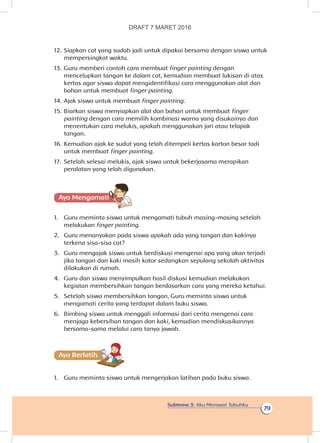 Subtema 3: Aku Merawat Tubuhku
79
12.	Siapkan cat yang sudah jadi untuk dipakai bersama dengan siswa untuk
mempersingkat waktu.
13.	Guru memberi contoh cara membuat finger painting dengan
mencelupkan tangan ke dalam cat, kemudian membuat lukisan di atas
kertas agar siswa dapat mengidentifikasi cara menggunakan alat dan
bahan untuk membuat finger painting.
14.	Ajak siswa untuk membuat finger painting.
15.	Biarkan siswa menyiapkan alat dan bahan untuk membuat finger
painting dengan cara memilih kombinasi warna yang disukainya dan
menentukan cara melukis, apakah menggunakan jari atau telapak
tangan.
16.	Kemudian ajak ke sudut yang telah ditempeli kertas karton besar tadi
untuk membuat finger painting.
17.	 Setelah selesai melukis, ajak siswa untuk bekerjasama merapikan
peralatan yang telah digunakan.
Ayo Mengamatii
1.	 Guru meminta siswa untuk mengamati tubuh masing-masing setelah
melakukan finger painting.
2.	 Guru menanyakan pada siswa apakah ada yang tangan dan kakinya
terkena sisa-sisa cat?
3.	 Guru mengajak siswa untuk berdiskusi mengenai apa yang akan terjadi
jika tangan dan kaki masih kotor sedangkan sepulang sekolah aktivitas
dilakukan di rumah.
4.	 Guru dan siswa menyimpulkan hasil diskusi kemudian melakukan
kegiatan membersihkan tangan berdasarkan cara yang mereka ketahui.
5.	 Setelah siswa membersihkan tangan, Guru meminta siswa untuk
mengamati cerita yang terdapat dalam buku siswa.
6.	 Bimbing siswa untuk menggali informasi dari cerita mengenai cara
menjaga kebersihan tangan dan kaki, kemudian mendiskusikannya
bersama-sama melalui cara tanya jawab.
Ayo Berlatihh
1.	 Guru meminta siswa untuk mengerjakan latihan pada buku siswa.
DRAFT 7 MARET 2016
 