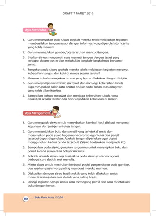 Buku Guru Kelas 1 SD/MI
80
Ayo Mencoba
1.	 Guru menanyakan pada siswa apakah mereka telah melakukan kegiatan
membersihkan tangan sesuai dengan informasi yang diperoleh dari cerita
yang telah diamati.
2.	 Guru menunjukkan gambar/poster urutan mencuci tangan.
3.	 Biarkan siswa mengamati cara mencuci tangan dengan tepat yang
terdapat dalam poster dan melakukan langkah-langkahnya bersama-
sama.
4.	 Tanyakan pada siswa apakah mereka telah melakukan kegiatan merawat
kebersihan tangan dan kaki di rumah secara teratur?
5.	 Merawat tubuh merupakan aturan yang harus dilakukan dengan disiplin.
6.	 Guru menyampaikan bahwa merawat dan menjaga kebersihan tubuh
juga merupakan salah satu bentuk syukur pada Tuhan atas anugerah
yang telah diberikanNya
7.	 Sampaikan bahwa merawat dan menjaga kebersihan tubuh harus
dilakukan secara teratur dan harus dijadikan kebiasaan di rumah.
Ayo Mengamatii
1.	 Guru mengajak siswa untuk menyebutkan kembali hasil diskusi mengenai
kegunaan dari jari-jemari atau tangan.
2.	 Guru menunjukkan buku dan pensil yang terletak di meja dan
menanyakan pada siswa bagaimana caranya agar buku dan pensil
tersebut dapat digunakan. Apakah tangan diperlukan agar dapat
menggunakan kedua benda tersebut? (Siswa tentu akan menjawab Ya).
3.	 Sampaikan pada siswa, gunakan tanganmu untuk menyiapkan buku dan
pensil karena siswa akan belajar menulis.
4.	 Setelah seluruh siswa siap, tunjukkan pada siswa poster mengenai
berbagai cara duduk saat menulis.
5.	 Minta siswa untuk menirukan berbagai posisi yang terdapat pada gambar,
dan rasakan posisi yang paling membuat mereka nyaman.
6.	 Diskusikan dengan siswa hasil praktik yang telah dilakukan untuk
menarik kesimpulan cara duduk yang paling tepat.
7.	 Ulangi kegiatan serupa untuk cara memegang pensil dan cara meletakkan
buku dengan benar.
DRAFT 7 MARET 2016
 