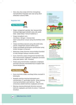 Buku Guru Kelas 1 SD/MI
88
•	 Satu atau dua siswa diminta mengulang
menyebutkan kegiatan apa saja yang akan
dilakukan selama PBM.
Kegiatan Inti:
Ayo Membaca
•	 Siswa mengamati gambar dan bacaan/teks
tentang lingkungan sekolah yang ada pada
buku siswa Kelas 1 Tema 6 Subtema 3
•	 Siswa mengikuti cara
membaca  dengan  intonasi dan
ejaan yang benar sesuai yang dicontohkan oleh
guru.
•	 Siswa membaca wacana yang ada pada buku 
 sesuai arahan guru.
•	 Siswa menjawab pertanyaan-pertanyaan yang
terkait dengan isi bacaan.
•	 Beberapa siswa diminta menceritakan kembali
isi teks dengan bahasa mereka sendiri.
•	 Guru meminta siswa mengamati kembali teks
dan mencermati ungkapan-ungkapan perintah
yang ada dalam teks tersebut.
•	 Siswa yang menemukan ungkapan-ungkapan
perintah diminta menuliskannya di papan tulis
secara bergantian.
•	 Guru meminta siswa membagi kelas menjadi 6
kelompok.
•	 Kepada masing-masing kelompok guru
memberikan 5 guntingan karton yang masing-
masing bertuliskan satu kalimat. Tiga di
antaranya adalah kalimat ungkapan perintah.
•	 Masing-masing kelompok diminta mencari
kalimat ungkapan perintah di antara 5 kalimat
tersebut.
Sekolah Lani memiliki halaman luas.
Banyak pohon di halaman sekolah.
Semua warga sekolah menjaga kebersihannya.
Lani bersyukur memiliki sekolah yang bersih,
sehat, dan asri.
Bagaimana keadaan sekolahmu?
Sekolah adalah tempat belajar bersama.
Kita pasti senang belajar di lingkungan sekolah
yang bersih dan nyaman.
Kita harus ikut memelihara lingkungan sekolah.
Subtema 3
Lingkungan
Sekolahku
80 Buku Siswa Kelas 1 SD/MI
Bacalah cerita di bawah ini.
Sekolahku Bersih dan Sehat
Aku senang belajar di sekolah.
Sekolahku bersih dan nyaman.
Lingkungannya hijau dan asri.
Banyak pohon ditanam di sekolahku.
Setiap hari tanamannya disiram.
Udara di sekolahku menjadi segar.
Ruang kelas di sekolahku juga bersih.
Guruku mengingatkan, jangan buang sampah
sembarangan. Buanglah sampah di tempatnya.
Kami semua bekerja sama menjaga kebersihan.
Tidak ada yang membuang sampah sembarangan.
81Subtema 3: Lingkungan Sekolahku
Setelah membaca nyaring, jawablah pertanyaan-
pertanyaan berikut ini.
1. Apa judul bacaan tersebut?
....................................................................................
2. Bagaimana keadaan sekolah pada cerita
tersebut?
....................................................................................
3. Mengapa udara di sekolah segar?
....................................................................................
4. Siapa saja yang menjaga kebersihan sekolah?
....................................................................................
5. Apa saja yang dilakukan agar sekolah selalu
bersih?
....................................................................................
Perhatikan kembali cerita di atas.
Pada cerita tersebut terdapat kalimat ungkapan
perintah.
Tuliskan kalimatnya di bawah ini.
.........................................................................................
.........................................................................................
82 Buku Siswa Kelas 1 SD/MI
Ayo Menulis
secara bergantian
 