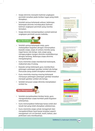 89
Subtema 3: Lingkungan Sekolahku
•	 Siswa diminta menyalin kalimat ungkapan
perintah tersebut pada lembar tugas yang telah
disiapkan.
•	 Setelah semua kelompok selesai, beberapa
kelompok diminta membacakan kalimat-
kalimat ungkapan perintah yang mereka
temukan.
•	 Siswa diminta menyampaikan contoh kalimat
ungkapan perintah secara individu.
Ayo Berdiskusisi
•	 Setelah semua kelompok maju, guru
melanjutkan kegiatan dengan menanyakan
kepada siswa, siapa di antara mereka yang
ingat bunyi sila ketiga. Lalu siswa yang
mengacungkan tangan diminta melafalkannya
dengan lantang. Beberapa siswa diminta
mengulanginya.
•	 Guru meminta siswa membentuk kelompok,
maksimal atas 4 orang.
•	 Kepada setiap kelompok guru memberikan
potongan-potongan gambar simbol sila ketiga
Pancasila yang sudah disiapkan sebelumnya.
•	 Guru meminta masing-masing kelompok
menyusun potongan-potongan gambar tersebut
menjadi gambar simbol sila ketiga.
•	 Setelah tersusun siswa diminta menjelaskan
simbol itu.
Ayo Mengamatii
•	 Setelah menyelesaikan lembar kerja, guru
mengondisikan siswa kembali pada kegiatan
selanjutnya.
•	 Guru menunjukkan beberapa karya cetak dari
tanah liat yang telah disiapkan sebelumnya.
•	 Guru meminta siswa untuk mengamati dan
mengidentifikasi hasil karya tersebut seperti
mengamati ciri-ciri bentuk, motif, bahan, dan
Beri tanda centang (√) pada kalimat yang
merupakan perintah.
1.
2.
3.
4.
5.
Kita adalah warga sekolah.
Kita harus ikut menjaga kebersihan dan keindahan
sekolah.
Sekolah bersih dan rapi membuat kita nyaman
belajar.
Agar sekolah rapi, kita harus meletakkan peralatan-
peralatan sekolah pada tempat yang sesuai.
Pajangan-pajangan kelas juga harus diletakkan
dengan rapi.
Bu Guru sedang mengajar di kelas.
Letakkan sepatu di rak sepatu.
Anak-anak bermain di halaman sekolah.
Buanglah sampah di tempat sampah.
Jagalah kebersihan sekolahmu.
83Subtema 3: Lingkungan Sekolahku
Pajangan membuat kelas jadi lebih indah dan rapi.
Salah satu pajangan di kelas adalah Garuda
Pancasila.
Garuda Pancasila membuat kelas jadi indah.
Garuda Pancasila juga dapat membantu kita
mengingat pelajaran.
Masih ingatkah kamu bunyi sila-sila Pancasila?
Pada tema sebelumnya kamu sudah mempelajari
bunyi sila kesatu dan kedua serta lambangnya.
Nah kali ini kita akan mengingat kembali bunyi sila
ketiga dan lambangnya.
84 Buku Siswa Kelas 1 SD/MI
Manakah dari bunyi sila-sila Pancasila berikut
yang merupakan bunyi sila ketiga?
Setelah mengingat bunyi sila ketiga, kini kita akan
mengingat lambang sila ketiga.
Susunlah potongan-potongan gambar di bawah ini.
Jika kamu benar menyusunnya maka potongan-
potongan gambar tersebut akan membentuk
lambang sila ketiga.
Kerakyatan yang dipimpin oleh hikmah
kebijaksanaan dalam permusyawaratan/
perwakilan
Ketuhanan yang Maha Esa
Kemanusiaan yang adil dan beradab
Persatuan Indonesia
Keadilan sosial bagi seluruh rakyat Indonesia
Berilah tanda centang (√) pada kotak warna yang
tepat.
85Subtema 3: Lingkungan Sekolahku
perkiraan cara membuatnya.
 