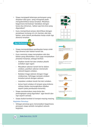 Buku Guru Kelas 1 SD/MI
90
•	 Siswa menjawab beberapa pertanyaan yang
diajukan oleh guru yang mengarah pada
mengidentifikasi karya tersebut. Misalnya:
bagaimana bentuknya? (bedakan dengan
karya dua dimensi), bahan apa kira-kira yang
digunakan?
•	 Guru memperkuat proses identifikasi dengan
penjelasan tentang ciri-ciri, bentuk, alat dan
bahan, serta teknik pembuatan karya cetak tiga
dimensi tersebut.
Ayo Berkreasii
•	 Siswa mempraktikkan pembuatan karya cetak
tiga dimensi dari bahan tanah liat.
•	 Guru meminta siswa menyiapkan alat dan
bahan yang dibutuhkan. Guru juga menjelaskan
prosedur kerjanya, sebagai berikut:
−− Siapkan tanah liat dan cetakan plastik
(cetakan agar-agar)
−− Masukkan adonan tanah liat ke dalam
cetakan, pastikan adonan memenuhi
seluruh bagian cetakan.
−− Ratakan tinggi adonan dengan tinggi
cetakannya. Sehingga nampak cetakan
tersebut penuh dengan adonan.
−− Lepaskan cetakan tanah liat dari cetakan.
−− Jemur hasil cetakan di tempat yang terkena
cahaya (kalau memungkinkan dibakar
seperti pada pembuatan keramik).
•	 Siswa membereskan meja kerja dan
perlengkapan yang digunakan agar bersih dan
rapi seperti semula.
•	 Siswa duduk kembali di tempat masing-masing.
Kegiatan Penutup:
•	 Sebagai penutup guru menanyakan bagaimana
perasaan siswa setelah mengikuti seluruh
kegiatan.
86 Buku Siswa Kelas 1 SD/MI
Berikut urutan cara membuatnya.
1. Siapkan adonan tanah liat dan cetakan yang
diinginkan.
2. Masukkan adonan tanah liat ke dalam cetakan
hingga penuh.
3. Lepaskan tanah liat dari cetakannya.
4. Keringkan hasil cetakan tersebut dengan cara
dijemur atau dibakar.
88 Buku Siswa Kelas 1 SD/MI
Ayo Berkreasii
Pajangan-pajangan memperindah kelas. Kita bisa
memajang hasil-hasil karya kita di kelas.
Di bawah ini beberapa contoh karya yang bisa jadi
pajangan kelas.
Karya-karya tersebut adalah karya tiga dimensi
dari tanah liat.
Tanah liat dicetak mengikuti bentuk wadah
tertentu.
87Subtema 3: Lingkungan Sekolahku
 