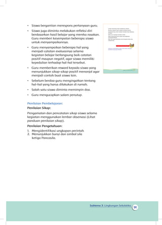 91
Subtema 3: Lingkungan Sekolahku
•	 Siswa bergantian merespons pertanyaan guru.
•	 Siswa juga diminta melakukan refleksi diri
berdasarkan hasil belajar yang mereka rasakan.
Guru memberi kesempatan beberapa siswa
untuk menyampaikannya.
•	 Guru menyampaikan beberapa hal yang
menjadi catatan evaluasinya selama
kegiatan belajar berlangsung baik catatan
positif maupun negatif, agar siswa memiliki
kepedulian terhadap hal-hal tersebut.
•	 Guru memberikan reward kepada siswa yang
menunjukkan sikap-sikap positif menonjol agar
menjadi contoh buat siswa lain.
•	 Sebelum berdoa guru mengingatkan tentang
hal-hal yang harus dilakukan di rumah.
•	 Salah satu siswa diminta memimpin doa.
•	 Guru mengucapkan salam penutup.
Penilaian Pembelajaran:
Penilaian Sikap:
Pengamatan dan pencatatan sikap siswa selama
kegiatan menggunakan lembar observasi (Lihat
panduan penilaian sikap).
Penilaian Pengetahuan:
1.	 Mengidentifikasi ungkapan perintah
2.	 Menunjukkan bunyi dan simbol sila
ketiga Pancasila.
Untuk sementara hasil cetakanmu selesai.
Biarkan sampai hasil cetakan tersebut kering.
Setelah kering, hasil cetakan tersebut bisa dipajang
di kelas.
Kelas pun menjadi semakin indah.
Kelas yang bersih dan indah meningkatkan
semangat belajar.
Mari kita jaga kebersihan dan kerapian kelas dan
sekolah kita.
Kegiatan Bersama Orang Tua
Orang tua membimbing siswa untuk selalu mengikuti
peraturan yang ada di sekolah.
89Subtema 3: Lingkungan Sekolahku
 