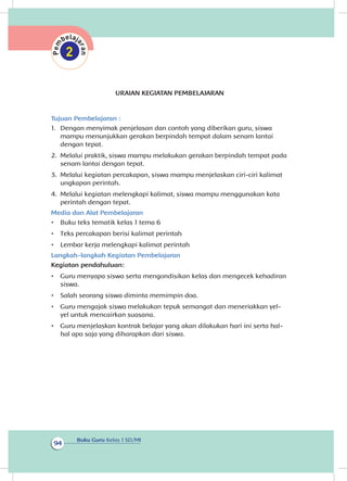 Buku Guru Kelas 1 SD/MI
94
URAIAN KEGIATAN PEMBELAJARAN
Tujuan Pembelajaran :
1.	 Dengan menyimak penjelasan dan contoh yang diberikan guru, siswa
mampu menunjukkan gerakan berpindah tempat dalam senam lantai
dengan tepat.
2.	 Melalui praktik, siswa mampu melakukan gerakan berpindah tempat pada
senam lantai dengan tepat.
3.	 Melalui kegiatan percakapan, siswa mampu menjelaskan ciri-ciri kalimat
ungkapan perintah.
4.	 Melalui kegiatan melengkapi kalimat, siswa mampu menggunakan kata
perintah dengan tepat.
Media dan Alat Pembelajaran
•	 Buku teks tematik kelas 1 tema 6
•	 Teks percakapan berisi kalimat perintah
•	 Lembar kerja melengkapi kalimat perintah
Langkah-langkah Kegiatan Pembelajaran
Kegiatan pendahuluan:
•	 Guru menyapa siswa serta mengondisikan kelas dan mengecek kehadiran
siswa.
•	 Salah seorang siswa diminta memimpin doa.
•	 Guru mengajak siswa melakukan tepuk semangat dan meneriakkan yel-
yel untuk mencairkan suasana.
•	 Guru menjelaskan kontrak belajar yang akan dilakukan hari ini serta hal-
hal apa saja yang diharapkan dari siswa.
 