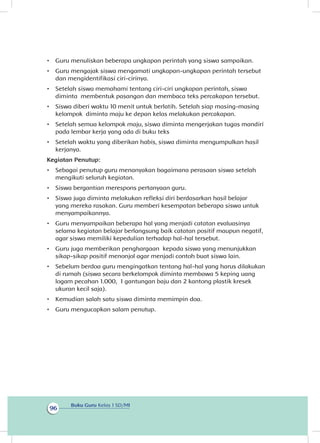 Buku Guru Kelas 1 SD/MI
96
•	 Guru menuliskan beberapa ungkapan perintah yang siswa sampaikan.
•	 Guru mengajak siswa mengamati ungkapan-ungkapan perintah tersebut
dan mengidentifikasi ciri-cirinya.
•	 Setelah siswa memahami tentang ciri-ciri ungkapan perintah, siswa
diminta membentuk pasangan dan membaca teks percakapan tersebut.
•	 Siswa diberi waktu 10 menit untuk berlatih. Setelah siap masing-masing
kelompok diminta maju ke depan kelas melakukan percakapan.
•	 Setelah semua kelompok maju, siswa diminta mengerjakan tugas mandiri
pada lembar kerja yang ada di buku teks
•	 Setelah waktu yang diberikan habis, siswa diminta mengumpulkan hasil
kerjanya.
Kegiatan Penutup:
•	 Sebagai penutup guru menanyakan bagaimana perasaan siswa setelah
mengikuti seluruh kegiatan.
•	 Siswa bergantian merespons pertanyaan guru.
•	 Siswa juga diminta melakukan refleksi diri berdasarkan hasil belajar
yang mereka rasakan. Guru memberi kesempatan beberapa siswa untuk
menyampaikannya.
•	 Guru menyampaikan beberapa hal yang menjadi catatan evaluasinya
selama kegiatan belajar berlangsung baik catatan positif maupun negatif,
agar siswa memiliki kepedulian terhadap hal-hal tersebut.
•	 Guru juga memberikan penghargaan kepada siswa yang menunjukkan
sikap-sikap positif menonjol agar menjadi contoh buat siswa lain.
•	 Sebelum berdoa guru mengingatkan tentang hal-hal yang harus dilakukan
di rumah (siswa secara berkelompok diminta membawa 5 keping uang
logam pecahan 1.000, 1 gantungan baju dan 2 kantong plastik kresek
ukuran kecil saja).
•	 Kemudian salah satu siswa diminta memimpin doa.
•	 Guru mengucapkan salam penutup.
 