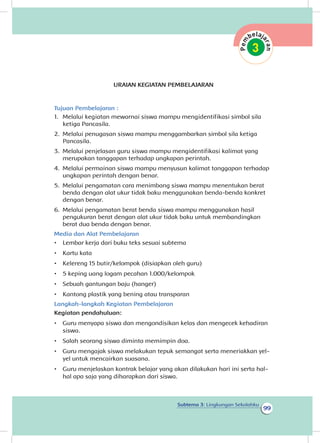 99
Subtema 3: Lingkungan Sekolahku
URAIAN KEGIATAN PEMBELAJARAN
Tujuan Pembelajaran :
1.	 Melalui kegiatan mewarnai siswa mampu mengidentifikasi simbol sila
ketiga Pancasila.
2.	 Melalui penugasan siswa mampu menggambarkan simbol sila ketiga
Pancasila.
3.	 Melalui penjelasan guru siswa mampu mengidentifikasi kalimat yang
merupakan tanggapan terhadap ungkapan perintah.
4.	 Melalui permainan siswa mampu menyusun kalimat tanggapan terhadap
ungkapan perintah dengan benar.
5.	 Melalui pengamatan cara menimbang siswa mampu menentukan berat
benda dengan alat ukur tidak baku menggunakan benda-benda konkret
dengan benar.
6.	 Melalui pengamatan berat benda siswa mampu menggunakan hasil
pengukuran berat dengan alat ukur tidak baku untuk membandingkan
berat dua benda dengan benar.
Media dan Alat Pembelajaran
•	 Lembar kerja dari buku teks sesuai subtema
•	 Kartu kata
•	 Kelereng 15 butir/kelompok (disiapkan oleh guru)
•	 5 keping uang logam pecahan 1.000/kelompok
•	 Sebuah gantungan baju (hanger)
•	 Kantong plastik yang bening atau transparan
Langkah-langkah Kegiatan Pembelajaran
Kegiatan pendahuluan:
•	 Guru menyapa siswa dan mengondisikan kelas dan mengecek kehadiran
siswa.
•	 Salah seorang siswa diminta memimpin doa.
•	 Guru mengajak siswa melakukan tepuk semangat serta meneriakkan yel-
yel untuk mencairkan suasana.
•	 Guru menjelaskan kontrak belajar yang akan dilakukan hari ini serta hal-
hal apa saja yang diharapkan dari siswa.
 