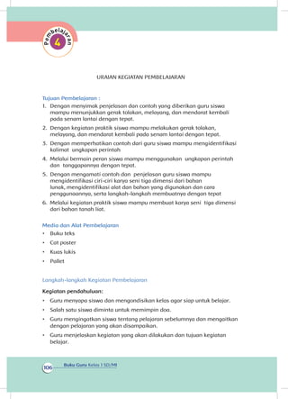 Buku Guru Kelas 1 SD/MI
106
URAIAN KEGIATAN PEMBELAJARAN
Tujuan Pembelajaran :
1.	 Dengan menyimak penjelasan dan contoh yang diberikan guru siswa
mampu menunjukkan gerak tolakan, melayang, dan mendarat kembali
pada senam lantai dengan tepat.
2.	 Dengan kegiatan praktik siswa mampu melakukan gerak tolakan,
melayang, dan mendarat kembali pada senam lantai dengan tepat.
3.	 Dengan memperhatikan contoh dari guru siswa mampu mengidentifikasi
kalimat ungkapan perintah
4.	 Melalui bermain peran siswa mampu menggunakan ungkapan perintah
dan tanggapannya dengan tepat.
5.	 Dengan mengamati contoh dan penjelasan guru siswa mampu
mengidentifikasi ciri-ciri karya seni tiga dimensi dari bahan
lunak, mengidentifikasi alat dan bahan yang digunakan dan cara
penggunaannya, serta langkah-langkah membuatnya dengan tepat
6.	 Melalui kegiatan praktik siswa mampu membuat karya seni tiga dimensi
dari bahan tanah liat.
Media dan Alat Pembelajaran
•	 Buku teks
•	 Cat poster
•	 Kuas lukis
•	 Pallet
Langkah-langkah Kegiatan Pembelajaran
Kegiatan pendahuluan:
•	 Guru menyapa siswa dan mengondisikan kelas agar siap untuk belajar.
•	 Salah satu siswa diminta untuk memimpin doa.
•	 Guru mengingatkan siswa tentang pelajaran sebelumnya dan mengaitkan
dengan pelajaran yang akan disampaikan.
•	 Guru menjelaskan kegiatan yang akan dilakukan dan tujuan kegiatan
belajar.
 