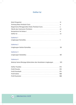 Buku Guru Kelas 1 SD/MI
xii
Daftar Isi
Kata Pengantar 	 iii
Tentang Buku Panduan Guru 	 iv
Bagaimana Menggunakan Buku Panduan Guru 	 v
Teknik dan Instrumen Penilaian 	 vii
Kompetensi Inti Kelas I	 xi
Daftar Isi 	 xii
Subtema 1
Lingkungan Rumahku	 1
Subtema 2
Lingkungan Sekitar Rumahku 	 38
Subtema 3
Lingkungan Sekolahku 	 84
Subtema 4
Bekerja Sama Menjaga Kebersihan dan Kesehatan Lingkungan 	 123
Daftar Pustaka 	 173
Profil Penulis 	 174
Profil Penelaah 	 175
Profil Editor 	 180
Profil Ilustrator 	 180
 