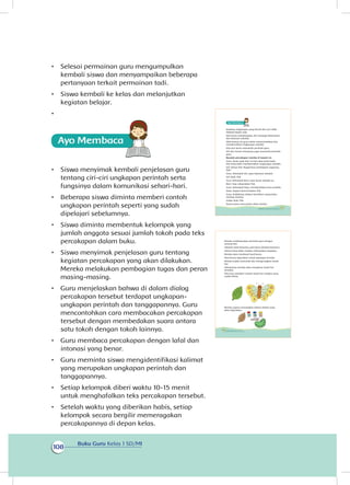 Buku Guru Kelas 1 SD/MI
108
•	 Selesai permainan guru mengumpulkan
kembali siswa dan menyampaikan beberapa
pertanyaan terkait permainan tadi.
•	 Siswa kembali ke kelas dan melanjutkan
kegiatan belajar.
•	
•	 Siswa menyimak kembali penjelasan guru
tentang ciri-ciri ungkapan perintah serta
fungsinya dalam komunikasi sehari-hari.
•	 Beberapa siswa diminta memberi contoh
ungkapan perintah seperti yang sudah
dipelajari sebelumnya.
•	 Siswa diminta membentuk kelompok yang
jumlah anggota sesuai jumlah tokoh pada teks
percakapan dalam buku.
•	 Siswa menyimak penjelasan guru tentang
kegiatan percakapan yang akan dilakukan.
Mereka melakukan pembagian tugas dan peran
masing-masing.
•	 Guru menjelaskan bahwa di dalam dialog
percakapan tersebut terdapat ungkapan-
ungkapan perintah dan tanggapannya. Guru
mencontohkan cara membacakan percakapan
tersebut dengan membedakan suara antara
satu tokoh dengan tokoh lainnya.
•	 Guru membaca percakapan dengan lafal dan
intonasi yang benar.
•	 Guru meminta siswa mengidentifikasi kalimat
yang merupakan ungkapan perintah dan
tanggapannya.
•	 Setiap kelompok diberi waktu 10-15 menit
untuk menghafalkan teks percakapan tersebut.
•	 Setelah waktu yang diberikan habis, setiap
kelompok secara bergilir memeragakan
percakapannya di depan kelas.
Keadaan lingkungan yang bersih dan asri tidak
didapat begitu saja.
Kita harus membiasakan diri menjaga kebersihan
dan keasrian sekolah.
Oleh karena itu guru selalu memerintahkan kita
membersihkan lingkungan sekolah.
Kita pun harus mematuhi perintah guru.
Siti dan teman-temannya juga mematuhi perintah
guru.
Bacalah percakapan mereka di bawah ini.
Guru: Anak-anak hari ini kita akan kerja bakti.
Kita kerja bakti membersihkan lingkungan sekolah.
Siti: Setuju Pak. Bagaimana pembagian tugasnya,
Pak?
Guru: Kelompok Siti, sapu halaman sekolah.
Siti: Baik, Pak.
Guru: Kelompok Beni, sapu lantai sekolah ya.
Beni: Siap, laksanakan Pak.
Guru: Kelompok Dayu, membersihkan kaca jendela.
Dayu: Segera kami kerjakan Pak.
Guru: Selebihnya silakan bersihkan ruang kelas
masing-masing.
Siswa: Baik, Pak.
Kamu harus mencontoh sikap mereka.
103Subtema 3: Lingkungan Sekolahku
Mereka melaksanakan perintah guru dengan
senang hati.
Sekolah milik bersama, jadi harus dirawat bersama.
Selesai kerja bakti mereka melanjutkan kegiatan.
Mereka akan membuat hasil karya.
Hasil karya digunakan untuk pajangan di kelas.
Mereka sudah mencetak dan mengeringkan tanah
liat.
Selanjutnya mereka akan menghias tanah liat
tersebut.
Pak Guru memberi contoh tanah liat cetakan yang
sudah dihias.
Mereka segera menyiapkan bahan-bahan yang
akan digunakan.
104 Buku Siswa Kelas 1 SD/MI
 