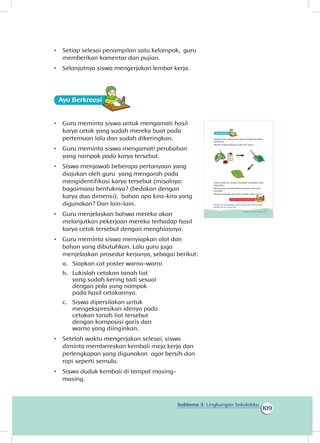 109
Subtema 3: Lingkungan Sekolahku
•	 Setiap selesai penampilan satu kelompok, guru
memberikan komentar dan pujian.
•	 Selanjutnya siswa mengerjakan lembar kerja.
Ayo Berkreasii
•	 Guru meminta siswa untuk mengamati hasil
karya cetak yang sudah mereka buat pada
pertemuan lalu dan sudah dikeringkan.
•	 Guru meminta siswa mengamati perubahan
yang nampak pada karya tersebut.
•	 Siswa menjawab beberapa pertanyaan yang
diajukan oleh guru yang mengarah pada
mengidentifikasi karya tersebut (misalnya:
bagaimana bentuknya? (bedakan dengan
karya dua dimensi), bahan apa kira-kira yang
digunakan? Dan lain-lain.
•	 Guru menjelaskan bahwa mereka akan
melanjutkan pekerjaan mereka terhadap hasil
karya cetak tersebut dengan menghiasnya.
•	 Guru meminta siswa menyiapkan alat dan
bahan yang dibutuhkan. Lalu guru juga
menjelaskan prosedur kerjanya, sebagai berikut:
a.	 Siapkan cat poster warna-warni
b.	 Lukislah cetakan tanah liat
yang sudah kering tadi sesuai
dengan pola yang nampak
pada hasil cetakannya.
c.	 Siswa dipersilakan untuk
mengekspresikan idenya pada
cetakan tanah liat tersebut
dengan komposisi garis dan
warna yang diinginkan.
•	 Setelah waktu mengerjakan selesai, siswa
diminta membereskan kembali meja kerja dan
perlengkapan yang digunakan agar bersih dan
rapi seperti semula.
•	 Siswa duduk kembali di tempat masing-
masing.
Mereka mulai bekerja mengikuti langkah-langkah
berikut ini.
Mereka bekerja dengan tertib dan tekun.
Selesai bekerja, mereka merapikan peralatan yang
digunakan.
Mereka juga membersihkan kembali meja kerja
merekan.
Mereka menjaga agar kelas mereka selalu bersih.
Kegiatan Bersama Orang Tua
Orang tua membimbing siswa untuk selalu berbuat baik
kepada teman-temannya.
Ayo Berkreasii
105Subtema 3: Lingkungan Sekolahku
 