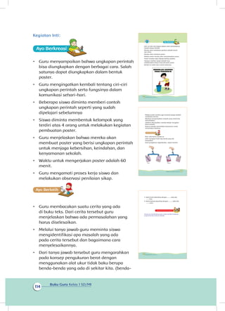 Buku Guru Kelas 1 SD/MI
114
Kegiatan Inti:
Ayo Berkreasii
•	 Guru menyampaikan bahwa ungkapan perintah
bisa diungkapkan dengan berbagai cara. Salah
satunya dapat diungkapkan dalam bentuk
poster.
•	 Guru mengingatkan kembali tentang ciri-ciri
ungkapan perintah serta fungsinya dalam
komunikasi sehari-hari.
•	 Beberapa siswa diminta memberi contoh
ungkapan perintah seperti yang sudah
dipelajari sebelumnya
•	 Siswa diminta membentuk kelompok yang
terdiri atas 4 orang untuk melakukan kegiatan
pembuatan poster.
•	 Guru menjelaskan bahwa mereka akan
membuat poster yang berisi ungkapan perintah
untuk menjaga kebersihan, keindahan, dan
kenyamanan sekolah.
•	 Waktu untuk mengerjakan poster adalah 60
menit.
•	 Guru mengamati proses kerja siswa dan
melakukan observasi penilaian sikap.
Ayo Berlatihh
•	 Guru membacakan suatu cerita yang ada
di buku teks. Dari cerita tersebut guru
menjelaskan bahwa ada permasalahan yang
harus diselesaikan.
•	 Melalui tanya jawab guru meminta siswa
mengidentifikasi apa masalah yang ada
pada cerita tersebut dan bagaimana cara
menyelesaikannya.
•	 Dari tanya jawab tersebut guru mengarahkan
pada konsep pengukuran berat dengan
menggunakan alat ukur tidak baku berupa
benda-benda yang ada di sekitar kita. (benda-
Hari ini Udin dan kawan-kawan akan berkampanye
kepada warga sekolah.
Mereka akan melakukan gerakan sekolah bersih
dan sehat.
Mereka akan membuat poster.
Melalui poster mereka akan menyampaikan pesan.
Poster tersebut akan dibawa keliling sekolah.
Harapan mereka, warga sekolah mau
melaksanakan pesan yang ada pada poster.
Berikut ini salah satu contoh posternya.
106 Buku Siswa Kelas 1 SD/MI
Melalui poster mereka juga meminta warga sekolah
melakukan hal lain.
Misalnya mengumpulkan sampah yang masih bisa
dimanfaatkan.
Sebelum dikumpulkan, mereka belajar mengukur
berat sampah.
Namun mereka memerlukan bantuanmu untuk
menentukan beratnya.
Nah, coba bantu mereka ya.
Udin mengukur berat dua benda yang dia
kumpulkan.
Hasil pengukuran digambarkan seperti berikut
kalengbotol
107Subtema 3: Lingkungan Sekolahku
Kegiatan Bersama Orang Tua
Orang tua membimbing siswa untuk membeli makanan
yang bersih dan sehat di sekolah.
3. Berat botol sebanding dengan ......... bola dan
....... koin.
4. Berat kaleng sebanding dengan.............bola dan
..........koin.
108 Buku Siswa Kelas 1 SD/MI
 