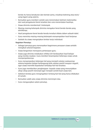 115
Subtema 3: Lingkungan Sekolahku
benda itu harus berukuran dan bentuk sama, misalnya kelereng atau koin/
uang logam yang sejenis.
•	 Kemudian guru memberi contoh cara menentukan kalimat matematika
dari soal pengukuran berat tersebut dan cara menentukan hasilnya.
•	 Siswa diminta membentuk 5 kelompok.
•	 Masing-masing kelompok diminta mengukur berat benda-benda yang
dimilikinya.
•	 Hasil pengukuran berat benda-benda tersebut didata dalam sebuah tabel.
•	 Guru meminta masing-masing kelompok menyampaikan hasil kerjanya
•	 Setelah itu siswa mengerjakan lembar kerja individual.
Kegiatan Penutup:
•	 Sebagai penutup guru menanyakan bagaimana perasaan siswa setelah
mengikuti seluruh kegiatan.
•	 Siswa bergantian merespons pertanyaan guru.
•	 Siswa juga diminta melakukan refleksi diri berdasarkan hasil belajar
yang mereka rasakan. Guru memberi kesempatan beberapa siswa untuk
menyampaikannya.
•	 Guru menyampaikan beberapa hal yang menjadi catatan evaluasinya
selama kegiatan belajar berlangsung baik catatan positif maupun negatif,
agar siswa memiliki kepedulian terhadap hal-hal tersebut.
•	 Guru juga memberikan penghargaan kepada siswa yang menunjukkan
sikap-sikap positif menonjol agar menjadi contoh buat siswa lain.
•	 Sebelum berdoa guru mengingatkan tentang hal-hal yang harus dilakukan
di rumah.
•	 Kemudian salah satu siswa diminta memimpin doa.
•	 Guru mengucapkan salam penutup.
 