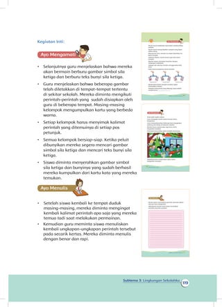 119
Subtema 3: Lingkungan Sekolahku
Kegiatan Inti:
Ayo Mengamatii
•	 Selanjutnya guru menjelaskan bahwa mereka
akan bermain berburu gambar simbol sila
ketiga dan berburu teks bunyi sila ketiga.
•	 Guru menjelaskan bahwa beberapa gambar
telah diletakkan di tempat-tempat tertentu
di sekitar sekolah. Mereka diminta mengikuti
perintah-perintah yang sudah disiapkan oleh
guru di beberapa tempat. Masing-masing
kelompok mengumpulkan kartu yang berbeda
warna.
•	 Setiap kelompok harus menyimak kalimat
perintah yang ditemuinya di setiap pos
petunjuk.
•	 Semua kelompok bersiap-siap. Ketika peluit
dibunyikan mereka segera mencari gambar
simbol sila ketiga dan mencari teks bunyi sila
ketiga.
•	 Siswa diminta menyerahkan gambar simbol
sila ketiga dan bunyinya yang sudah berhasil
mereka kumpulkan dari kartu kata yang mereka
temukan.
Ayo Menulis
•	 Setelah siswa kembali ke tempat duduk
masing-masing, mereka diminta mengingat
kembali kalimat perintah apa saja yang mereka
temua tadi saat melakukan permainan.
•	 Kemudian guru meminta siswa menuliskan
kembali ungkapan-ungkapan perintah tersebut
pada secarik kertas. Mereka diminta menulis
dengan benar dan rapi.
Murid-murid melakukan kerja bakti membersihkan
sekolah.
Murid-murid mengumpulkan sampah yang dapat
didaur ulang.
Menurut Bu Guru sampah itu dapat disetorkan ke
Bank Sampah.
Sebelum disetor, murid-murid ingin tahu berat
sampah.
Mereka segera mengukur beratnya dengan
timbangan sederhana.
Sebagai alat ukurnya mereka menggunakan bola
tenis.
Inilah hasil pengukuran berat sampah.
Berdasarkan berat sampah tersebut, dapat
disimpulkan bahwa:
Sampah paling berat yang dibuang siswa adalah
sampah jenis.................................
Sampah plastik Sampah kaleng Sampah kertas
109Subtema 3: Lingkungan Sekolahku
Kerja bakti sudah selesai.
Guru mengajak murid-murid mencari kartu
bergambar.
Guru menyembunyikan beberapa kartu bergambar
lambang sila ketiga di halaman sekolah.
Mereka harus menemukan tiga kartu-kartu
bergambar tersebut.
Kelompok yang paling cepat menjadi pemenang.
Dapatkah kamu menemukan kartu-kartu
bergambar tersebut?
110 Buku Siswa Kelas 1 SD/MI
Murid-murid menemukan perintah-perintah dalam
mencari kartu bergambar.
Selanjutnya murid-murid harus menuliskan
perintah-perintah tersebut.
111Subtema 3: Lingkungan Sekolahku
 