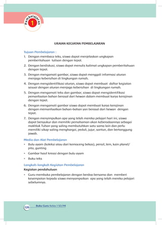 Buku Guru Kelas 1 SD/MI
126
URAIAN KEGIATAN PEMBELAJARAN
Tujuan Pembelajaran :
1.	 Dengan membaca teks, siswa dapat menjelaskan ungkapan
pemberitahuan tulisan dengan tepat.
2.	 Dengan berdiskusi, siswa dapat menulis kalimat ungkapan pemberitahuan
dengan tepat.
3.	 Dengan mengamati gambar, siswa dapat menggali informasi aturan
menjaga kebersihan di lingkungan rumah.	
4.	 Dengan mengidentifikasi aturan, siswa dapat membuat daftar kegiatan
sesuai dengan aturan menjaga kebersihan di lingkungan rumah.
5.	 Dengan mengamati teks dan gambar, siswa dapat mengidentifikasi
pemanfaatan bahan berasal dari hewan dalam membuat karya kerajinan
dengan tepat.
6.	 Dengan mengamati gambar siswa dapat membuat karya kerajinan
dengan memanfaatkan bahan-bahan yan berasal dari hewan dengan
tepat.
7.	 Dengan menyimpulkan apa yang telah mereka pelajari hari ini, siswa
dapat bersyukur dan memiliki pemahaman akan keberadaannya sebagai
makhluk Tuhan yang saling membutuhkan satu sama lain dan perlu
memiliki sikap saling menghargai, peduli, jujur, santun, dan bertanggung
jawab.
Media dan Alat Pembelajaran
•	 Bulu ayam (koleksi atau dari kemoceng bekas), pensil, lem, kain planel/
pita, gunting
•	 Gambar hasil kreasi dengan bulu ayam
•	 Buku teks
Langkah-langkah Kegiatan Pembelajaran
Kegiatan pendahuluan
•	 Guru membuka pembelajaran dengan berdoa bersama dan memberi
kesempatan kepada siswa menyampaikan apa yang telah mereka pelajari
sebelumnya.
 