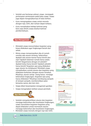 Buku Guru Kelas 1 SD/MI
128
•	 Setelah sesi bertanya selesai, siswa menjawab
pertanyaan-pertanyaan pada buku siswa. Siswa
juga dapat mengerjakannya di buku latihan.
•	 Guru mengingatkan siswa untuk menulis
dengan rapi, teliti, dan tulisan dapat terbaca.
•	 Guru menjelaskan bahwa kalimat yang
baru saja ditulis siswa disebut kalimat
pemberitahuan.
Ayo Mengamatii
•	 Mintalah siswa menceritakan kegiatan yang
biasa dilakukan agar lingkungan bersih dan
sehat.
•	 Minta siswa menyampaikan jika di rumah
mereka ada aturan tentang kebersihan.
Apakah ada aturan kamar harus bersih dan
rapi? Apakah halaman rumah harus selalu
bersih? Bagaimana dengan di sekolah?
Apakah kelas harus bersih? Apakah sekolah
harus bersih? Kegiatan apa yang dilakukan
agar aturan itu terlaksana? Mintalah siswa
menyebutkan contoh aturan dan kegiatan yang
dilakukan berkaitan dengan aturan tersebut.
Misalnya, aturan setiap orang harus menjaga
kebersihan lingkungan. Kegiatan apa yang
harus dilakukan? Misalnya membuang sampah
di tempat sampah, membersihkan jalan
bersama-sama, dan lain-lain.
•	 Siswa diberi kesempatan mengamati gambar.
•	 Siswa mengerjakan latihan sesuai perintah.
Ayo Menulis
•	 Setelah mengidentifikasi aturan dan kegiatan
menjaga kebersihan dan kesehatan lingkungan,
siswa menuliskan kegiatan-kegiatan yang
dapat dilakukan untuk mematuhi aturan
menjaga kebersihan dan kesehatan lingkungan.
Ungkapan pemberitahuan isinya
memberitahukan sesuatu. Misalnya,
Siti menyapu lingkungan rumahnya setiap hari.
Lani memberi tahu bahwa Siti menyapu lingkungan
rumahnya setiap hari.
Amati kembali teks Bekerja Sama Menjaga
Lingkungan.
Garis bawahi ungkapan pemberitahuan.
Siti selalu menjalankan aturan di lingkungan rumah.
Amati gambar aturan menjaga lingkungan berikut ini.
Beri tanda √ jika menunjukkan aturan.
Beri tanda × jika tidak menunjukkan aturan.
117Subtema 4: Bekerja Sama Menjaga Kebersihan dan Kesehatan Lingkungan
Siti dan Lani selalu menjaga kebersihan
lingkungan.
Tuliskan kegiatan-kegiatan yang mereka lakukan.
Dayu sangat mencintai lingkungan.
Dayu menemukan kemoceng rusak di gudang.
Dayu ingat pesan Ibu Guru.
Kita harus menjaga lingkungan.
Misalnya dengan memanfaatkan barang rusak.
Dayu mengajak Siti memanfaatkan kemoceng
rusak.
Mereka membuat kerajinan bersama-sama.
Amati gambar berikut.
118 Buku Siswa Kelas 1 SD/MI
•	 Mintalah siswa menulis dengan rapi dan teliti.
 