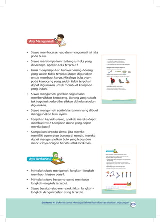 129
Subtema 4: Bekerja sama Menjaga Kebersihan dan Kesehatan Lingkungan
Ayo Mengamatii
•	 Siswa membaca senyap dan mengamati isi teks
pada buku.
•	 Siswa menyampaikan tentang isi teks yang
dibacanya. Apakah teks tersebut?
•	 Guru menyampaikan bahwa barang-barang
yang sudah tidak terpakai dapat digunakan
untuk membuat karya. Misalnya bulu ayam
pada kemoceng yang sudah tidak terpakai
dapat digunakan untuk membuat kerajinan
yang indah.
•	 Siswa mengamati gambar bagaimana
membersihkan kemoceng. Barang yang sudah
tak terpakai perlu dibersihkan dahulu sebelum
digunakan.
•	 Siswa mengamati contoh kerajinan yang dibuat
menggunakan bulu ayam.
•	 Tanyakan kepada siswa, apakah mereka dapat
membuatnya? Kerajinan mana yang dapat
mereka buat?
•	 Sampaikan kepada siswa, jika mereka
memiliki ayam atau burung di rumah, mereka
dapat mengumpulkan bulu yang lepas dan
mencucinya dengan bersih untuk berkreasi.
Ayo Berkreasii
•	 Mintalah siswa mengamati langkah-langkah
membuat hiasan pensil.
•	 Mintalah siswa bersama-sama membaca
langkah-langkah tersebut.
•	 Siswa bersiap-siap mempraktikkan langkah-
langkah dengan bahan yang tersedia.
1. Lepaskan bulu ayam dari kemoceng.
2.Cuci bersih dengan air bersabun.
3.Bilas dan jemur di panas matahari.
4.Jika sudah kering, bulu ayam siap digunakan.
Amatilah karya kerajinan berikut ini.
Dapatkah kamu membuatnya?
Apakah kamu memiliki ayam di rumah?
Apakah kamu mempunyai burung atau angsa?
Kumpulkan bulunya yang rontok.
Cucilah bulu tersebut sampai bersih.
Gunakan bulu tersebut untuk berkreasi.
119Subtema 4: Bekerja Sama Menjaga Kebersihan dan Kesehatan Lingkungan
Ayo Berkreasii
Dayu menghias pinsil dengan bulu ayam.
Dayu bekerja sama dengan teman-temannya.
Amati langkah-langkah berikut.
1. Siapkan bulu ayam, pensil, lem, kain planel/pita,
dan gunting.
2.Berikan lem di sekeliling pensil bagian atas.
3.Tempelkan bulu ayam pada bagian yang sudah
diberi lem.
4.Tempelkan planel atau pita agar rapi.
5.Dengan demikian pensil sudah dihias.
Kegiatan Bersama Orang Tua
Orang tua membiasakan siswa ikut membersihkan rumah
dan lingkungan di sekitarnya.
120 Buku Siswa Kelas 1 SD/MI
 