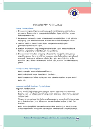 133
Subtema 4: Bekerja sama Menjaga Kebersihan dan Kesehatan Lingkungan
URAIAN KEGIATAN PEMBELAJARAN
Tujuan Pembelajaran :
1.	 Dengan mengamati gambar, siswa dapat menjelaskan gerak tolakan,
melayang dan mendarat yang dapat dilakukan dalam aktivitas senam
lantai dengan tepat.	
2.	 Dengan mengamati gambar, siswa dapat mempraktikkan gerak tolakan,
melayang, dan mendarat dalam aktivitas senam lantai dengan benar.
3.	 Setelah membaca teks, siswa dapat menyebutkan ungkapan
pemberitahuan dengan tepat.
4.	 Setelah memahami ungkapan pemberitahuan, siswa dapat membuat
kalimat ungkapan pemberitahuan dengan tepat.
5.	 Dengan menyimpulkan apa yang telah mereka pelajari hari ini, siswa
dapat bersyukur dan memiliki pemahaman akan keberadaannya sebagai
makhluk Tuhan yang saling membutuhkan satu sama lain dan perlu
memiliki sikap saling menghargai, peduli, jujur, santun, dan bertanggung
jawab.
Media dan Alat Pembelajaran
•	 Gambar aneka macam hewan peliharaan
•	 Gambar kandang ayam yang bersih dan kotor
•	 Gambar gerakan tolakan, melayang, dan mendarat dalam senam lantai
•	 Buku teks
Langkah-langkah Kegiatan Pembelajaran
Kegiatan pendahuluan
•	 Guru membuka pembelajaran dengan berdoa bersama dan memberi
kesempatan kepada siswa menyampaikan apa yang telah mereka pelajari
sebelumnya.
•	 Siswa mengamati gambar beberapa hewan yang biasa dipelihara manusia
yang diperlihatkan guru. Ada ayam, burung, kucing, anjing, kelinci, dan
lain-lain.
•	 Guru bertanya apakah kita boleh memelihara binatang di rumah? Siswa
diberi kesempatan menjawab pertanyaan dan menjelaskan jawabannya.
 
