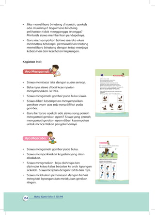 Buku Guru Kelas 1 SD/MI
134
•	 Jika memelihara binatang di rumah, apakah
ada aturannya? Bagaimana binatang
peliharaan tidak mengganggu tetangga?
Mintalah siswa memberikan pendapatnya.
•	 Guru menyampaikan bahwa mereka akan
membahas beberapa permasalahan tentang
memelihara binatang dengan tetap menjaga
kebersihan dan kesehatan lingkungan.
Kegiatan Inti:
Ayo Mengamatii
•	 Siswa membaca teks dengan suara senyap.
•	 Beberapa siswa diberi kesempatan
menyampaikan isi teks.
•	 Siswa mengamati gambar pada buku siswa.
•	 Siswa diberi kesempatan menyampaikan
gerakan ayam apa saja yang dilihat pada
gambar.
•	 Guru bertanya apakah ada siswa yang pernah
mengamati gerakan ayam? Siswa yang pernah
mengamati gerakan ayam diberi kesempatan
untuk menceritakan pengalamannya.
Ayo Mencoba
•	 Siswa mengamati gambar pada buku.
•	 Siswa memperkirakan kegiatan yang akan
dilakukan.
•	 Siswa mengenakan baju olahraga dan
dipimpin ketua kelas berjalan ke arah lapangan
sekolah. Siswa berjalan dengan tertib dan rapi.
•	 Siswa melakukan pemanasan dengan berlari
mengitari lapangan dan melakukan gerakan
ringan.
Udara terasa sejuk.
Beni berkunjung ke rumah Edo.
Edo memiliki banyak ayam.
Lingkungan sekitar rumah Edo bersih.
Keluarga Edo selalu menjaga kebersihan.
Mereka memiliki kandang ayam yang besar.
Ayam-ayam itu tidak mengganggu tetangga Edo.
Beni dan Edo mengamati gerakan ayam.
Ada yang berjalan, berlari, dan meloncat.
Saat meloncat, ayam bertolak, melayang, dan
mendarat.
Tuliskan gerakan ayam di bawah gambar.
121Subtema 4: Bekerja Sama Menjaga Kebersihan dan Kesehatan Lingkungan
Ayo Mencoba
Beni mencoba menirukan gerakan ayam.
Apa yang dilakukan Beni?
Lakukanlah bersama teman-temanmu.
Gunakan baju olahragamu.
Lakukan pemanasan terlebih dahulu.
122 Buku Siswa Kelas 1 SD/MI
 