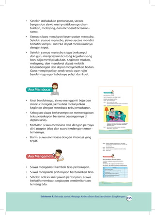 135
Subtema 4: Bekerja sama Menjaga Kebersihan dan Kesehatan Lingkungan
bergantian siswa mempraktikkan gerakan
tolakan, melayang, dan mendarat bersama-
sama.
•	 Semua siswa mendapat kesempatan mencoba.
Setelah semua mencoba, siswa secara mandiri
berlatih sampai mereka dapat melakukannya
dengan tepat.
•	 Setelah semua mencoba siswa berkumpul
dan guru menjelaskan tentang kegiatan yang
baru saja mereka lakukan. Kegiatan tolakan,
melayang, dan mendarat dapat melatih
keseimbangan dan dapat menyehatkan badan.
Guru mengingatkan anak-anak agar rajin
berolahraga agar tubuhnya sehat dan kuat.
Ayo Membaca
•	 Usai berolahraga, siswa mengganti baju dan
mencuci tangan, kemudian melanjutkan
kegiatan dengan membaca teks percakapan.
•	 Sebagian siswa berkesempatan memeragakan
teks percakapan bersama pasangannya di
depan kelas.
•	 Mintalah siswa membaca teks dengan percaya
diri, ucapan jelas dan suara terdengar teman-
temannya.
•	 Bantu siswa membaca dengan intonasi yang
tepat.
Ayo Mengamatii
•	 Siswa mengamati kembali teks percakapan.
•	 Siswa menjawab pertanyaan berdasarkan teks.
•	 Setelah selesai menjawab pertanyaan, siswa
berlatih membuat ungkapan pemberitahuan
tentang Edo.
Beni pulang ke rumah.
Ayah mengajaknya bercakap-cakap.
Bacalah percakapan berikut.
Ayah : Dari mana, Beni?
Beni : Dari rumah Edo, ayah.
Edo memelihara banyak ayam di rumahnya.
Ayah : Kita boleh memelihara hewan.
Hewan peliharaan tidak boleh mengganggu
tetangga. Kita harus menjaga lingkungan
bersama-sama.
Beni : Edo memiliki kandang besar. Kandang
dibersihkan setiap hari
123Subtema 4: Bekerja Sama Menjaga Kebersihan dan Kesehatan Lingkungan
Ayah : Hewan adalah mahluk Tuhan. Kita wajib
merawatnya. Cucilah tanganmu. Di meja ada
pisang rebus.
Beni : Terima kasih ayah.
Ayah : Jangan lupa cuci tanganmu sesudah makan.
Beni : Baik ayah.
Amati percakapan Beni dan ayahnya.
Manakah ungkapan yang memberitahukan
sesuatu?
Beri tanda √ jika ungkapan pemberitahuan.
Beri tanda × jika bukan ungkapan pemberitahuan.
No Kalimat
1. Dari mana, Beni?
2.
Edo memelihara banyak ayam di
rumahnya.
3. Edo memiliki kandang besar.
4. Ibu merebus pisang untukmu.
5. Terima kasih ayah.
124 Buku Siswa Kelas 1 SD/MI
•	 Setelah melakukan pemanasan, secara
 