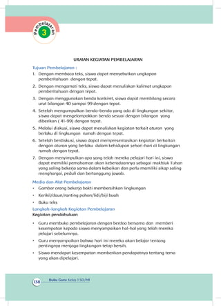 Buku Guru Kelas 1 SD/MI
138
URAIAN KEGIATAN PEMBELAJARAN
Tujuan Pembelajaran :
1.	 Dengan membaca teks, siswa dapat menyebutkan ungkapan
pemberitahuan dengan tepat.
2.	 Dengan mengamati teks, siswa dapat menuliskan kalimat ungkapan
pemberitahuan dengan tepat.
3.	 Dengan menggunakan benda konkiret, siswa dapat membilang secara
urut bilangan 40 sampai 99 dengan tepat.
4.	 Setelah mengumpulkan benda-benda yang ada di lingkungan sekitar,
siswa dapat mengelompokkan benda sesuai dengan bilangan yang
diberikan ( 41-99) dengan tepat.
5.	 Melalui diskusi, siswa dapat menuliskan kegiatan terkait aturan yang
berlaku di lingkungan rumah dengan tepat.
6.	 Setelah berdiskusi, siswa dapat mempresentasikan kegiatan berkaitan
dengan aturan yang berlaku dalam kehidupan sehari-hari di lingkungan
rumah dengan tepat.
7.	 Dengan menyimpulkan apa yang telah mereka pelajari hari ini, siswa
dapat memiliki pemahaman akan keberadaannya sebagai makhluk Tuhan
yang saling bekerja sama dalam kebaikan dan perlu memiliki sikap saling
menghargai, peduli dan bertanggung jawab.
Media dan Alat Pembelajaran
•	 Gambar orang bekerja bakti membersihkan lingkungan
•	 Kerikil/daun/ranting pohon/lidi/biji buah
•	 Buku teks
Langkah-langkah Kegiatan Pembelajaran
Kegiatan pendahuluan
•	 Guru membuka pembelajaran dengan berdoa bersama dan memberi
kesempatan kepada siswa menyampaikan hal-hal yang telah mereka
pelajari sebelumnya.
•	 Guru menyampaikan bahwa hari ini mereka akan belajar tentang
pentingnya menjaga lingkungan tetap bersih.
•	 Siswa mendapat kesempatan memberikan pendapatnya tentang tema
yang akan pelajari.di
 