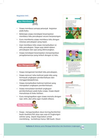 139
Subtema 4: Bekerja sama Menjaga Kebersihan dan Kesehatan Lingkungan
Kegiatan nti
Ayo Membaca
•	 Siswa membaca senyap petunjuk kegiatan
pada buku.
•	 Beberapa siswa mendapat kesempatan
membaca teks percakapan secara berpasangan.
•	 Guru membantu siswa membaca teks dengan
intonasi percakapan yang tepat.
•	 Usai membaca teks siswa menyebutkan isi
teks percakapan. Siapa saja tokoh dalam
percakapan dan apa yang dibincangkan.
•	 Siswa mendapat kesempatan menyampaikan
pengalamannya yang terkait dengan isi teks.
Ayo Mengamatii
•	 Siswa mengamati kembali teks percakapan.
•	 Siswa mencari tahu kalimat pada teks yang
termasuk ungkapan pemberitahuan dan
menggarisbawahinya.
•	 Siswa menyebutkan kalimat-kalimat yang
merupakan ungkapan pemberitahuan.
•	 Siswa menuliskan kembali ungkapan
pemberitahuan pada buku siswa. Siswa dapat
menulisnya di buku latihan.
•	 Guru mengingatkan agar siswa menulis dengan
rapi, teliti, dan jelas agar mudah dibaca.
Ayo Mencoba
•	 Siswa mengumpulkan daun kering/kerikil/biji
buah-buahan/lidi atau apa saja di lingkungan
sekitar yang dapat digunakan untuk
membilang. Jumlahnya harus 100 buah. Daun
Sore hari turun hujan disertai angin.
Pohon berputar-putar ditiup angin.
Pohon di dekat rumah Udin patah.
Daun-daun berserakan.
Orang-orang bekerja bakti.
Mereka membersihkan lingkungan.
Udin mengajak Edo bekerja bakti.
126 Buku Siswa Kelas 1 SD/MI
Bacalah percakapan Udin dan Edo berikut ini.
Udin : Apa yang sedang kamu lakukan, Edo?
Edo : Aku baru saja menangkap ayam. Hujan
sangat deras. Ayamku lepas dari kandang.
Bulu ayam berserakan di mana-mana.
Sekarang semua sudah bersih.
Udin : Betul, Edo. Rumah kita harus bersih. Edo,
pohon di dekat rumahku patah. Orang-
orang sedang bekerja bakti. Aku ingin
mengajakmu bekerja bakti.
Edo : Wah, kebetulan. Tugasku sudah selesai.
Rumahku sudah bersih. Aku pamit ibuku
dahulu.
127Subtema 4: Bekerja Sama Menjaga Kebersihan dan Kesehatan Lingkungan
Amati kembali percakapan Udin dan Edo.
Manakah yang termasuk kalimat pemberitahuan?
Sebutkan.
Tuliskan di tempat tersedia.
1. ____________________________________________
2. ____________________________________________
3. ____________________________________________
4. ____________________________________________
5. ____________________________________________
Ayo Mencoba
Udin dan teman-temannya ikut bekerja bakti.
Mereka menyapu daun yang gugur.
128 Buku Siswa Kelas 1 SD/MI
I :
 