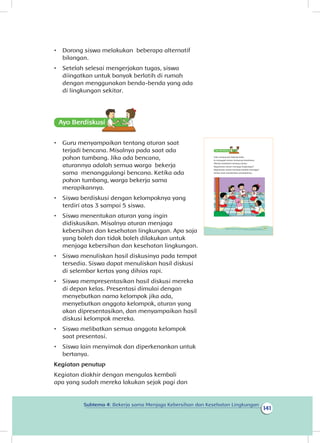 141
Subtema 4: Bekerja sama Menjaga Kebersihan dan Kesehatan Lingkungan
•	 Dorong siswa melakukan beberapa alternatif
bilangan.
•	 Setelah selesai mengerjakan tugas, siswa
diingatkan untuk banyak berlatih di rumah
dengan menggunakan benda-benda yang ada
di lingkungan sekitar.
Ayo Berdiskusisi
•	 Guru menyampaikan tentang aturan saat
terjadi bencana. Misalnya pada saat ada
pohon tumbang. Jika ada bencana,
aturannya adalah semua warga bekerja
sama menanggulangi bencana. Ketika ada
pohon tumbang, warga bekerja sama
merapikannya.
•	 Siswa berdiskusi dengan kelompoknya yang
terdiri atas 3 sampai 5 siswa.
•	 Siswa menentukan aturan yang ingin
didiskusikan. Misalnya aturan menjaga
kebersihan dan kesehatan lingkungan. Apa saja
yang boleh dan tidak boleh dilakukan untuk
menjaga kebersihan dan kesehatan lingkungan.
•	 Siswa menuliskan hasil diskusinya pada tempat
tersedia. Siswa dapat menuliskan hasil diskusi
di selembar kertas yang dihias rapi.
•	 Siswa mempresentasikan hasil diskusi mereka
di depan kelas. Presentasi dimulai dengan
menyebutkan nama kelompok jika ada,
menyebutkan anggota kelompok, aturan yang
akan dipresentasikan, dan menyampaikan hasil
diskusi kelompok mereka.
•	 Siswa melibatkan semua anggota kelompok
saat presentasi.
•	 Siswa lain menyimak dan diperkenankan untuk
bertanya.
Kegiatan penutup
Kegiatan diakhir dengan mengulas kembali
apa yang sudah mereka lakukan sejak pagi dan
Udin senang ikut bekerja bakti.
Ia mengajak teman-temannya berdiskusi.
Mereka berdiskusi tentang aturan.
Bagaimana aturan menjaga lingkungan?
Bagaimana aturan bersikap kepada tetangga?
Setiap anak memberikan pendapatnya.
133Subtema 4: Bekerja Sama Menjaga Kebersihan dan Kesehatan Lingkungan
 