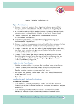 145
Subtema 4: Bekerja sama Menjaga Kebersihan dan Kesehatan Lingkungan
URAIAN KEGIATAN PEMBELAJARAN
Tujuan Pembelajaran:
1.	 Dengan mengamati gambar, siswa dapat menjelaskan gerak tolakan,
melayang, dan mendarat dalam aktivitas senam lantai dengan tepat.
2.	 Setelah menjelaskan gambar, siswa dapat mempraktikkan gerak tolakan,
melayang, dan mendarat dalam aktivitas senam lantai dengan tepat.
3.	 Dengan mengamati teks, siswa dapat menunjukkan ungkapan
pemberitahuan dengan tepat.
4.	 Setelah mengamati teks, siswa dapat menanggapi kata ungkapan
pemberitahuan dengan tepat.
5.	 Dengan membaca teks, siswa dapat mengidentifikasi pemanfaatan bahan
berasal dari hewan dalam membuat karya kerajinan dengan tepat.
6.	 Dengan mengamati teks alat dan bahan serta cara membuat, siswa dapat
membuat karya kerajinan dengan memanfaatkan bahan-bahan yang
berasal dari hewan dengan tepat.
7.	 Dengan menyimpulkan apa yang telah mereka pelajari hari ini, siswa
dapat bersyukur kepada Tuhan dan memahami kewajibannya atas apa
yang telah Tuhan berikan, bersikap saling menghargai, peduli, jujur,
santun, dan bertanggung jawab.
Media dan Alat Pembelajaran
•	 Gambar gerakan tolakan, melayang, dan mendarat pada senam lantai.
•	 Gambar anak berjalan, bersepeda, berlari di lingkungan yang bersih.
•	 Gambar kerajinan tangan menggunakan bulu ayam.
•	 Bulu ayam, lem, gunting, karton bekas kotak susu, kertas manila warna
bebas, penggaris, pensil.
•	 Buku teks.
Langkah-Langkah Kegiatan Pembelajaran
Kegiatan pendahuluan
•	 Guru membuka pembelajaran dengan berdoa bersama dan memberi
kesempatan kepada siswa menyampaikan apa yang telah mereka pelajari
sebelumnya.
•	 Guru menyampaikan bahwa hari ini mereka akan bermain sambil
melakukan gerakan tolakan, melayang, dan mendarat seperti ayam
 