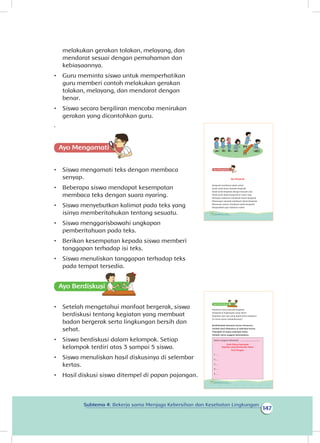 147
Subtema 4: Bekerja sama Menjaga Kebersihan dan Kesehatan Lingkungan
melakukan gerakan tolakan, melayang, dan
mendarat sesuai dengan pemahaman dan
kebiasaannya.
•	 Guru meminta siswa untuk memperhatikan
guru memberi contoh melakukan gerakan
tolakan, melayang, dan mendarat dengan
benar.
•	 Siswa secara bergiliran mencoba menirukan
gerakan yang dicontohkan guru.
.
Ayo Mengamatii
•	 Siswa mengamati teks dengan membaca
senyap.
•	 Beberapa siswa mendapat kesempatan
membaca teks dengan suara nyaring.
•	 Siswa menyebutkan kalimat pada teks yang
isinya memberitahukan tentang sesuatu.
•	 Siswa menggarisbawahi ungkapan
pemberitahuan pada teks.
•	 Berikan kesempatan kepada siswa memberi
tanggapan terhadap isi teks.
•	 Siswa menuliskan tanggapan terhadap teks
pada tempat tersedia.
Ayo Berdiskusisi
•	 Setelah mengetahui manfaat bergerak, siswa
berdiskusi tentang kegiatan yang membuat
badan bergerak serta lingkungan bersih dan
sehat.
•	 Siswa berdiskusi dalam kelompok. Setiap
kelompok terdiri atas 3 sampai 5 siswa.
•	 Siswa menuliskan hasil diskusinya di selembar
kertas.
•	 Hasil diskusi siswa ditempel di papan pajangan.
Ayo Bergerak
Bergerak membuat tubuh sehat.
Anak-anak harus banyak bergerak.
Anak-anak bergerak dengan banyak cara.
Anak-anak dapat bergerak di mana saja.
Menyapu halaman membuat tubuh bergerak.
Memungut sampah membuat tubuh bergerak.
Menanam pohon membuat tubuh bergerak.
Bergeraklah agar tubuhmu sehat.
136 Buku Siswa Kelas 1 SD/MI
Tubuhmu harus banyak bergerak.
Bergerak di lingkungan yang sehat.
Kegiatan apa saja yang dapat kamu lakukan?
Di mana kamu melakukannya?
Berdiskusilah bersama teman-temanmu.
Tulislah hasil diskusimu di selembar kertas.
Pajanglah di papan pajangan kelas.
Tulislah nama anggota kelompokmu.
Nama anggota kelompok : .................................
Hasil Diskusi Kelompok
Kegiatan yang Membuatku Sehat
Hari/Tanggal:
1. ...
2. ...
3. ...
4. ...
5. ...
138 Buku Siswa Kelas 1 SD/MI
 