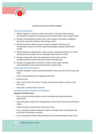 Buku Guru Kelas 1 SD/MI
4
URAIAN KEGIATAN PEMBELAJARAN
Tujuan Pembelajaran :
1.	 Melalui kegiatan membaca dan menyimak isi bacaan siswa mampu
menyebutkan ungkapan petunjuk yang terdapat dalam teks dengan tepat.
2.	 Dengan mengerjakan lembar kerja, siswa dapat menuliskan ungkapan
petunjuk yang ada di dalam teks dengan tepat.
3.	 Melalui kegiatan diskusi siswa mampu menggali informasi dan
menjelaskan aturan di rumah yang berhubungan dengan kebersihan
rumah.
4.	 Melalui kegiatan wawancara siswa mampu mendata kegiatan di rumah
yang berkaitan dengan aturan menjaga kebersihan di rumah.
5.	 Dengan menyimak lagu dan penjelasan guru siswa mampu
mengidentifikasi kuat lemah bunyi dalam sebuah lagu.
6.	 Dengan menggunakan instrumen musik ritmis siswa mampu
mempraktikkan kuat lemah bunyi dalam sebuah lagu.
Media dan Alat Pembelajaran
•	 Gambar keadaan rumah yang kontradiktif, yang satu bersih dan yang satu
kotor
•	 Teks tentang Kebersihan Lingkungan Rumah
•	 Lembar kerja
•	 Alat musik ritmis (misalnya: triangle, tempurung kelapa, maracas, dan
lain-lain)
•	 Buku teks tematik kelas 1 tema 6
Langkah-langkah Kegiatan Pembelajaran
Kegiatan Pendahuluan:
•	 Guru masuk ke dalam kelas sambil membawa beberapa peralatan
kebersihan.
•	 Guru menyapa siswa dan mengondisikan kelas serta mengecek kehadiran
siswa.
•	 Salah seorang siswa diminta memimpin doa.
•	 Guru mengajak siswa melakukan tepuk semangat dan meneriakkan yel-
yel untuk mencairkan suasana.
•	 Guru mengajukan beberapa pertanyaan yang berhubungan dengan alat-
 