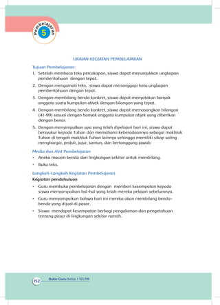 Buku Guru Kelas 1 SD/MI
152
URAIAN KEGIATAN PEMBELAJARAN
Tujuan Pembelajaran:
1.	 Setelah membaca teks percakapan, siswa dapat menunjukkan ungkapan
pemberitahuan dengan tepat.
2.	 Dengan mengamati teks, siswa dapat menanggapi kata ungkapan
pemberitahuan dengan tepat.
3.	 Dengan membilang benda konkret, siswa dapat menyatakan banyak
anggota suatu kumpulan obyek dengan bilangan yang tepat.
4.	 Dengan membilang benda konkret, siswa dapat memasangkan bilangan
(41-99) sesuai dengan banyak anggota kumpulan objek yang diberikan
dengan benar.
5.	 Dengan menyimpulkan apa yang telah dipelajari hari ini, siswa dapat
bersyukur kepada Tuhan dan memahami keberadaannya sebagai makhluk
Tuhan di tengah makhluk Tuhan lainnya sehingga memiliki sikap saling
menghargai, peduli, jujur, santun, dan bertanggung jawab.
Media dan Alat Pembelajaran
•	 Aneka macam benda dari lingkungan sekitar untuk membilang.
•	 Buku teks.
Langkah-Langkah Kegiatan Pembelajaran
Kegiatan pendahuluan
•	 Guru membuka pembelajaran dengan memberi kesempatan kepada
siswa menyampaikan hal-hal yang telah mereka pelajari sebelumnya.
•	 Guru menyampaikan bahwa hari ini mereka akan membilang benda-
benda yang dijual di pasar.
•	 Siswa mendapat kesempatan berbagi pengalaman dan pengetahuan
tentang pasar di lingkungan sekitar rumah.
 
