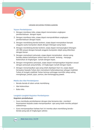 Buku Guru Kelas 1 SD/MI
156
URAIAN KEGIATAN PEMBELAJARAN
Tujuan Pembelajaran:
1.	 Dengan membaca teks, siswa dapat menemukan ungkapan
pemberitahuan dengan tepat.
2.	 Dengan membaca teks, siswa dapat mempraktikkan ungkapan
pemberitahuan dengan tepat.
3.	 Dengan membilang benda konkret, siswa dapat menyatakan banyak
anggota suatu kumpulan obyek dengan bilangan yang tepat.
4.	 Dengan membilang benda konkret, siswa dapat memasangkan bilangan
(41-99) sesuai dengan banyak anggota kumpulan objek yang diberikan
dengan benar.
5.	 Dengan memahami petunjuk, siswa dapat menjelaskan aturan yang
berlaku dalam kehidupan sehari-hari di rumah tentang menjaga
kebersihan di lingkungan rumah dengan tepat.	
6.	 Dengan mengetahui petunjuk, siswa dapat memperagakan kegiatan sesuai
dengan petunjuk yang berlaku di lingkungan rumah dengan tepat.
7.	 Dengan menyimpulkan apa yang telah dipelajari hari ini, siswa dapat
bersyukur kepada Tuhan dan memahami keberadaannya sebagai makhluk
Tuhan di tengah makhluk Tuhan lainnya sehingga memiliki sikap saling
menghargai, peduli, jujur, santun, dan bertanggung jawab.
Media dan Alat Pembelajaran
•	 Benda-benda di alam untuk membilang
•	 Alat kebersihan
•	 Buku teks
Langkah-Langkah Kegiatan Pembelajaran
Kegiatan pendahuluan
•	 Guru membuka pembelajaran dengan doa bersama dan memberi
kesempatan kepada siswa menyampaikan apa yang telah mereka pelajari
sebelumnya.
•	 Guru menyampaikan bahwa hari ini mereka akan membilang benda-
benda yang ada di lingkungan sekitar.
 