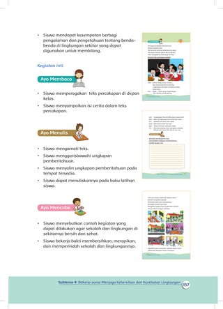 157
Subtema 4: Bekerja sama Menjaga Kebersihan dan Kesehatan Lingkungan
•	 Siswa mendapat kesempatan berbagi
pengalaman dan pengetahuan tentang benda-
benda di lingkungan sekitar yang dapat
digunakan untuk membilang.
Kegiatan inti
Ayo Membaca
•	 Siswa memperagakan teks percakapan di depan
kelas.
•	 Siswa menyampaikan isi cerita dalam teks
percakapan.
Ayo Menulis
•	 Siswa mengamati teks.
•	 Siswa menggarisbawahi ungkapan
pemberitahuan.
•	 Siswa menyalin ungkapan pemberitahuan pada
tempat tersedia.
•	 Siswa dapat menuliskannya pada buku latihan
siswa.
Ayo Mencoba
•	 Siswa menyebutkan contoh kegiatan yang
dapat dilakukan agar sekolah dan lingkungan di
sekitarnya bersih dan sehat.
•	 Siswa bekerja bakti membersihkan, merapikan,
dan memperindah sekolah dan lingkungannya.
Siti pergi ke sekolah bersama Lani.
Mereka berjalan kaki.
Siti bercerita tentang berbelanja ke pasar.
Tak terasa mereka sudah tiba di sekolah.
Udin mengajaknya berkumpul di kelas.
Bacalah teks percakapan berikut.
Udin : selamat pagi, teman-teman....
Aku mempunyai berita penting.
Lingkungan kita akan mengikuti lomba
kebersihan.
Edo : Wow...., berita yang sangat bagus.
Aku senang mendengarnya.
146 Buku Siswa Kelas 1 SD/MI
Lani : Lingkungan kita memiliki pasar yang bersih.
Beni : Jalan di lingkungan kita bersih dan sejuk.
Siti : Sekolah kita bersih dan indah.
Dayu : Balai desa bersih dan rapi.
Beni : Taman bermain sejuk dan indah.
Siti : Mari kita bekerja sama merapikan sekolah.
Sekolah kita harus lebih bersih dan rapi.
Amatilah percakapan di atas.
Garis bawahi ungkapan pemberitahuan.
Tulislah dengan rapi
Ayo Mencoba
147Subtema 4: Bekerja Sama Menjaga Kebersihan dan Kesehatan Lingkungan
Udin dan teman-temannya bekerja sama.
Mereka merapikan sekolah.
Merapikan kelas dan perpustakaan.
Merapikan kantin dan toilet.
Merapikan halaman dan lingkungan sekolah.
Semua bekerja dengan gembira.
Dapatkah kamu merapikan sekolah seperti Udin?
Lakukanlah bersama teman-temanmu.
148 Buku Siswa Kelas 1 SD/MI
 