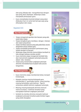 5
Subtema 1: Lingkungan Rumahku
alat yang dibawa dan mengaitkannya dengan
apa yang akan dipelajari. Beberapa siswa
menjawab pertanyaan guru.
•	 Guru menjelaskan kontrak belajar yang akan
dilakukan hari ini serta hal-hal apa saja yang
diharapkan dari siswa.
Kegiatan Inti:
Ayo Mengamatii
•	 Siswa mengamati gambar dan bacaan yang ada
pada buku siswa.
•	 Siswa mengikuti guru membaca  dengan  intonasi
dan ejaan yang benar.
•	 Siswa membaca wacana yang ada pada buku secara
bergantian sesuai arahan guru.
•	 Siswa menjawab pertanyaan-pertanyaan yang
terkait dengan isi bacaan.
•	 Beberapa siswa diminta menceritakan kembali isi
teks dengan bahasa mereka sendiri
•	 Guru meminta siswa mengamati kembali teks
dan mencermati ungkapan petunjuk yang ada
dalam teks tersebut.
•	 Siswa yang menemukan ungkapan petunjuk
diminta menuliskannya di papan tulis secara
bergantian.
•	 Guru meminta siswa membentuk kelas menjadi
6 kelompok.
•	 Kepada masing-masing kelompok guru
memberikan 5 guntingan karton yang masing-
masing bertuliskan satu kalimat. Tiga di
antaranya adalah kalimat ungkapan petunjuk.
•	 Masing-masing kelompok diminta mencari
mana di antara 5 kalimat tersebut yang
merupakan kalimat ungkapan petunjuk.
•	 Setelah itu mereka diminta menyalin kalimat
ungkapan petunjuk tersebut pada lembar tugas
Rumah adalah tempat kita tinggal.
Di dalamnya, kita hidup bersama keluarga.
Setiap anggota keluarga punya tanggung jawab.
Kerja sama menjaga kebersihan rumah harus
dilakukan.
Kasih sayang di lingkungan rumah harus
dipelihara.
Jika demikian rumah menjadi nyaman bagi kita.
Rumah yang bersih membuat kita terhindar dari
penyakit.
Rumah yang sehat membuat kita betah di
dalamnya.
Kita bersyukur memiliki rumah yang bersih, sehat,
dan nyaman.
1Subtema 1: Lingkungan Rumahku
Subtema 1
Lingkungan
Rumahku
Bekerja Sama Membersihkan Rumah
Ayah dan ibu sedang membersihkan rumah.
Ibu menyapu dan mengepel lantai.
Ayah memotong tanaman dan menyapu halaman.
Dayu ingin ikut membantu ayah dan ibu.
Dayu ingin membersihkan jendela.
Tetapi Dayu belum tahu cara membersihkan jendela.
Lalu ibu memberi petunjuk.
Ibu : Lap kain dibasahi dengan air terlebih
dahulu Dayu.
Lalu, gosokkan kain itu ke kaca.
Setelah itu keringkan dengan kertas koran.
Dayu : Baik, Bu.
Kaca pun menjadi bersih dan mengkilat.
Mereka bekerja dengan gembira.
Mereka ingin rumahnya menjadi bersih dan sehat.
2 Buku Siswa Kelas 1 SD/MI
Beri tanda (√) pada kalimat yang merupakan
ungkapan petunjuk.
1. Setiap hari ibu membersihkan rumah
2. Cucilah tangan dengan sabun.
3. Ayah membuang sampah di tempatnya.
4. Sikat gigi setelah makan dan sebelum tidur.
5. Gunakan cairan pembersih lantai saat
mengepel
Amati gambar berikut ini dan bandingkan.
Rumah manakah yang lebih nyaman untuk
ditinggali?
4 Buku Siswa Kelas 1 SD/MI
A B
Ayo Mengamatii
yang telah disiapkan
 