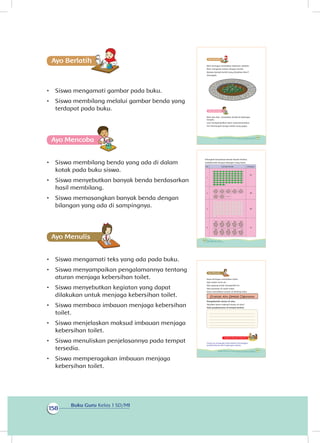 Buku Guru Kelas 1 SD/MI
158
Ayo Berlatihh
•	 Siswa mengamati gambar pada buku.
•	 Siswa membilang melalui gambar benda yang
terdapat pada buku.
Ayo Mencoba
•	 Siswa membilang benda yang ada di dalam
kotak pada buku siswa.
•	 Siswa menyebutkan banyak benda berdasarkan
hasil membilang.
•	 Siswa memasangkan banyak benda dengan
bilangan yang ada di sampingnya.
Ayo Menulis
•	 Siswa mengamati teks yang ada pada buku.
•	 Siswa menyampaikan pengalamannya tentang
aturan menjaga kebersihan toilet.
•	 Siswa menyebutkan kegiatan yang dapat
dilakukan untuk menjaga kebersihan toilet.
•	 Siswa membaca imbauan menjaga kebersihan
toilet.
•	 Siswa menjelaskan maksud imbauan menjaga
kebersihan toilet.
•	 Siswa menuliskan penjelasannya pada tempat
tersedia.
•	 Siswa memperagakan imbauan menjaga
kebersihan toilet.
Beni bertugas merapikan halaman sekolah.
Beni menghias taman dengan kerikil.
Berapa banyak kerikil yang dirapikan Beni?
Hitunglah.
Ayo Mencoba
Beni dan Edo merapikan kerikil di beberapa
tempat.
Lani mengumpulkan daun yang berserakan.
Siti memunguti bunga melati yang gugur.
149Subtema 4: Bekerja Sama Menjaga Kebersihan dan Kesehatan Lingkungan
Hitunglah banyaknya benda-benda berikut.
Jodohkanlah dengan bilangan yang tepat.
No Gambar benda Bilangan
1
81
2 99
3 64
4 72
150 Buku Siswa Kelas 1 SD/MI
Dayu bertugas merapikan toilet.
Ada ember terisi air.
Ada gayung untuk mengambil air.
Ada tanaman di sudut toilet.
Dayu menuliskan aturan di dinding toilet.
Siramlah Aku Setelah Digunakan
Peragakanlah aturan di atas.
Tahukah kamu maksud aturan di atas?
Tulis penjelasanmu di tempat berikut.
Kegiatan Bersama Orang Tua
Orang tua mengajak siswa belajar menanggapi
pemberitahuan dari lingkungan sekitar.
151Subtema 4: Bekerja Sama Menjaga Kebersihan dan Kesehatan Lingkungan
 