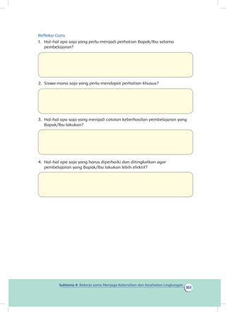 161
Subtema 4: Bekerja sama Menjaga Kebersihan dan Kesehatan Lingkungan
Refleksi Guru
1.	 Hal-hal apa saja yang perlu menjadi perhatian Bapak/Ibu selama
pembelajaran?
2.	 Siswa mana saja yang perlu mendapat perhatian khusus?
3.	 Hal-hal apa saja yang menjadi catatan keberhasilan pembelajaran yang
Bapak/Ibu lakukan?
4.	 Hal-hal apa saja yang harus diperbaiki dan ditingkatkan agar
pembelajaran yang Bapak/Ibu lakukan lebih efektif?
 