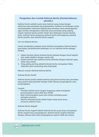 Buku Guru Kelas 1 SD/MI
162
Pengertian dan Contoh Kalimat Berita (Pemberitahuan,
penulis.)
Kalimat berita adalah suatu jenis kalimat yang isinya berupa
informasi atau peristiwa yang dipaparkan. Kalimat ini berfungsi untuk
menyampaikan informasi kepada para pembaca atau pendengarnya
agar mereka mengetahui informasi atau peristiwa yang sedang
terjadi. Kalimat berita sendiri terdiri dari beberapa macam bentuk
yaitu, kalimat berita langsung, kalimat berita tak langsung, kalimat
berita positife, dan kalimat berita negatif.
Ciri-ciri Kalimat Berita
Untuk mengetahui apakah suatu kalimat merupakan kalimat berita
apa bukan, perhatikanlah beberapa ciri-ciri kalimat berita sebagai
berikut.
1. 	 Dalam bentuk tulisan kalimat berita diawali dengan huruf kapital
dan selalu diakhiri dengan tanda titik.
2. 	 Dalam bentuk lisan kalimat berita ditandai dengan intonasi yang
datar atau netral.
3. 	 Yang paling penting adalah kalimat berita merupakan fakta
bukanlah opini seseorang atau kelompok.
Macam-macam Bentuk Kalimat Berita
Kalimat Berita Positif
Kalimat berita positif adalah kalimat yang berisi berita atau peristiwa
yang positif yang ditandai dengan tidak adanya pengingkaran atau
penyangkalan.
Contoh:
•	 Presiden Jokowi turun tangan langsung untuk mengatasi
permasalahan antara KPK dan POLRI.
•	 Budi memenangkan juara satu lomba membaca puisi
setingkat provinsi.
•	 Jakarta diterjang banjir akibat hujan yang turun terus-
menerus selama 4 hari.
Kalimat Berita Negatif
Kalimat berita negatif adalah kalimat berita yang isinya merupakan
berita negatif atau pengingkaran. Kalimat berita negatif ditandai
dengan adanya kata-kata pengingkaran seperti tidak dan bukan.
 