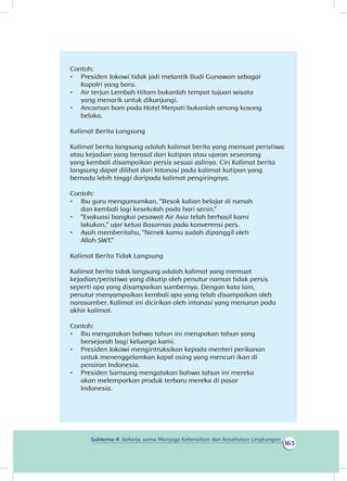 163
Subtema 4: Bekerja sama Menjaga Kebersihan dan Kesehatan Lingkungan
Contoh:
•	 Presiden Jokowi tidak jadi melantik Budi Gunawan sebagai
Kapolri yang baru.
•	 Air terjun Lembah Hitam bukanlah tempat tujuan wisata
yang menarik untuk dikunjungi.
•	 Ancaman bom pada Hotel Merpati bukanlah omong kosong
belaka.
Kalimat Berita Langsung
Kalimat berita langsung adalah kalimat berita yang memuat peristiwa
atau kejadian yang berasal dari kutipan atau ujaran seseorang
yang kembali disampaikan persis sesuai aslinya. Ciri Kalimat berita
langsung dapat dilihat dari Intonasi pada kalimat kutipan yang
bernada lebih tinggi daripada kalimat pengiringnya.
Contoh:
•	 Ibu guru mengumumkan, ”Besok kalian belajar di rumah
dan kembali lagi kesekolah pada hari senin.”
•	 “Evakuasi bangkai pesawat Air Asia telah berhasil kami
lakukan,” ujar ketua Basarnas pada konverensi pers.
•	 Ayah memberitahu, “Nenek kamu sudah dipanggil oleh
Allah SWT.”
Kalimat Berita Tidak Langsung
Kalimat berita tidak langsung adalah kalimat yang memuat
kejadian/peristiwa yang dikutip oleh penutur namun tidak persis
seperti apa yang disampaikan sumbernya. Dengan kata lain,
penutur menyampaikan kembali apa yang telah disampaikan oleh
narasumber. Kalimat ini dicirikan oleh intonasi yang menurun pada
akhir kalimat.
Contoh:
•	 Ibu mengatakan bahwa tahun ini merupakan tahun yang
bersejarah bagi keluarga kami.
•	 Presiden Jokowi mengintruksikan kepada menteri perikanan
untuk menenggelamkan kapal asing yang mencuri ikan di
perairan Indonesia.
•	 Presiden Samsung mengatakan bahwa tahun ini mereka
akan melemparkan produk terbaru mereka di pasar
Indonesia.
 