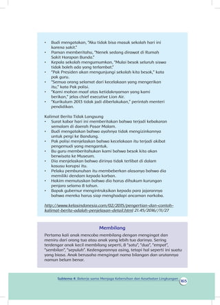 165
Subtema 4: Bekerja sama Menjaga Kebersihan dan Kesehatan Lingkungan
•	 Budi mengatakan, “Aku tidak bisa masuk sekolah hari ini
karena sakit.”
•	 Paman memberitahu, “Nenek sedang dirawat di Rumah
Sakit Harapan Bunda.”
•	 Kepala sekolah mengumumkan, “Mulai besok seluruh siswa
tidak boleh ada yang terlambat.”
•	 “Pak Presiden akan mengunjungi sekolah kita besok,” kata
pak guru.
•	 “Semua orang selamat dari kecelakaan yang mengerikan
itu,” kata Pak polisi.
•	 “Kami mohon maaf atas ketidaknyaman yang kami
berikan,” jelas chief executive Lion Air.
•	 “Kurikulum 2013 tidak jadi diberlakukan,” perintah menteri
pendidikan.
Kalimat Berita Tidak Langsung
•	 Surat kabar hari ini memberitakan bahwa terjadi kebakaran
semalam di daerah Pasar Malam.
•	 Budi mengatakan bahwa ayahnya tidak mengizinkannya
untuk pergi ke Bandung.
•	 Pak polisi menjelaskan bahwa kecelakaan itu terjadi akibat
pengemudi yang mengantuk.
•	 Bu guru memberitahukan kami bahwa besok kita akan
berwisata ke Museum.
•	 Dia menjelaskan bahwa dirinya tidak terlibat di dalam
kasusu korupsi itu.
•	 Pelaku pembunuhan itu membeberkan alasanya bahwa dia
memiliki dendam kepada korban.
•	 Hakim memutuskan bahwa dia harus dihukum kurungan
penjara selama 8 tahun.
•	 Bapak gubernur mengintruksikan kepada para jajarannya
bahwa mereka harus siap menghadapi ancaman narkoba.
http://www.kelasindonesia.com/02/2015/pengertian-dan-contoh-
kalimat-berita-adalah-penjelasan-detail.html 21.45/2016//11/27
Membilang
Pertama kali anak mencoba membilang dengan mengingat dan
meniru dari orang tua atau anak yang lebih tua darinya. Sering
terdengar anak kecil membilang seperti, 8 “satu”, “dua”, “empat”,
“sembilan”, “sepuluh”. Kedengarannya asing, tetapi hal seperti ini suatu
yang biasa. Anak berusaha mengingat nama bilangan dan urutannya
namun belum benar.
 